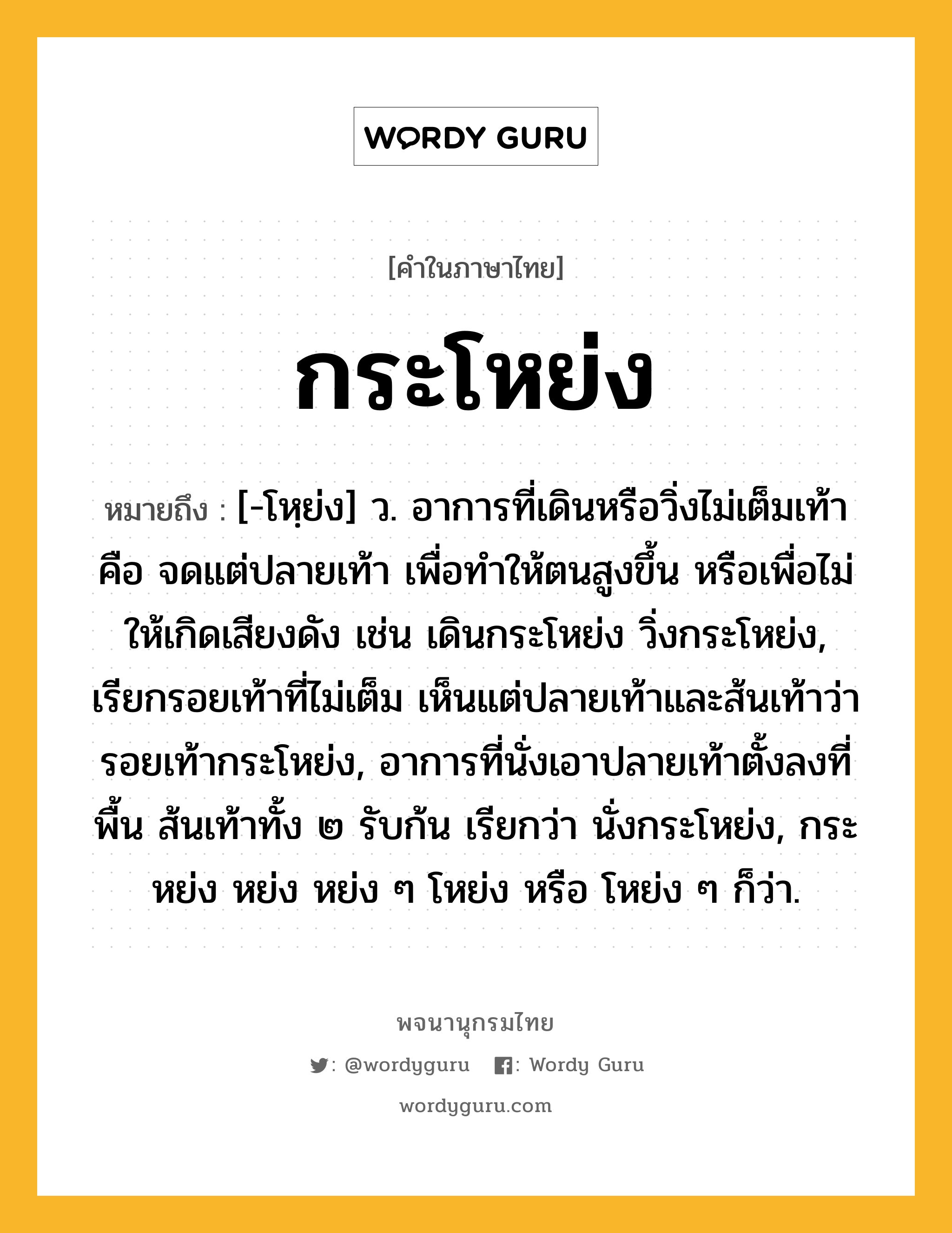 กระโหย่ง ความหมาย หมายถึงอะไร?, คำในภาษาไทย กระโหย่ง หมายถึง [-โหฺย่ง] ว. อาการที่เดินหรือวิ่งไม่เต็มเท้า คือ จดแต่ปลายเท้า เพื่อทําให้ตนสูงขึ้น หรือเพื่อไม่ให้เกิดเสียงดัง เช่น เดินกระโหย่ง วิ่งกระโหย่ง, เรียกรอยเท้าที่ไม่เต็ม เห็นแต่ปลายเท้าและส้นเท้าว่า รอยเท้ากระโหย่ง, อาการที่นั่งเอาปลายเท้าตั้งลงที่พื้น ส้นเท้าทั้ง ๒ รับก้น เรียกว่า นั่งกระโหย่ง, กระหย่ง หย่ง หย่ง ๆ โหย่ง หรือ โหย่ง ๆ ก็ว่า.