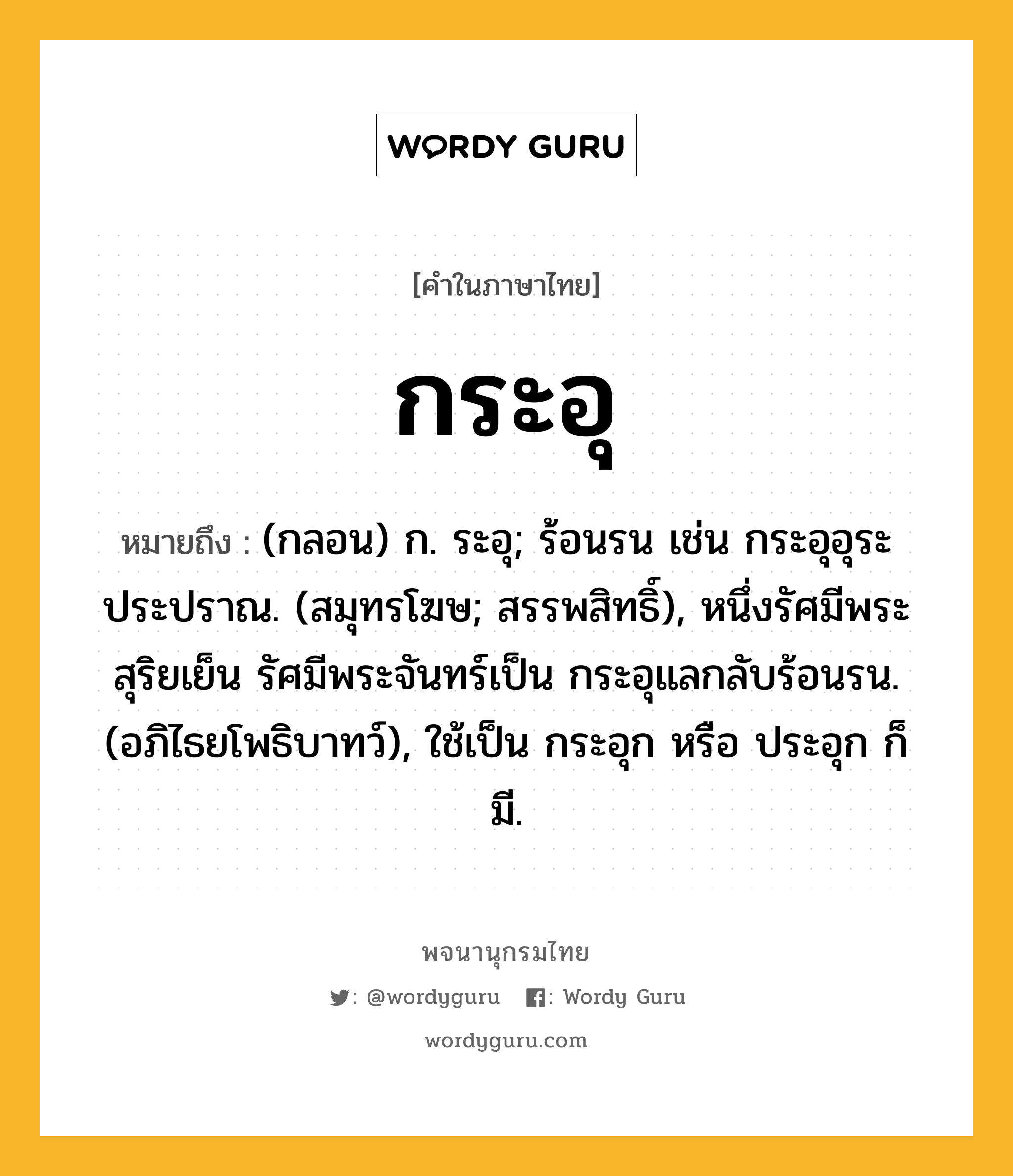 กระอุ หมายถึงอะไร?, คำในภาษาไทย กระอุ หมายถึง (กลอน) ก. ระอุ; ร้อนรน เช่น กระอุอุระประปราณ. (สมุทรโฆษ; สรรพสิทธิ์), หนึ่งรัศมีพระสุริยเย็น รัศมีพระจันทร์เป็น กระอุแลกลับร้อนรน. (อภิไธยโพธิบาทว์), ใช้เป็น กระอุก หรือ ประอุก ก็มี.