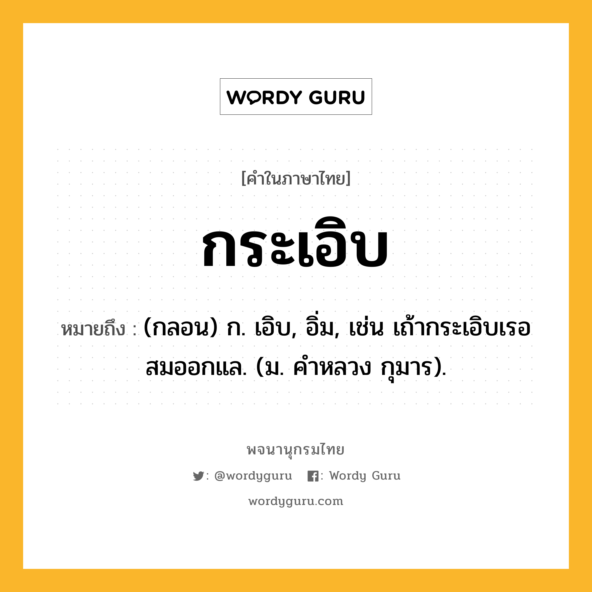 กระเอิบ หมายถึงอะไร?, คำในภาษาไทย กระเอิบ หมายถึง (กลอน) ก. เอิบ, อิ่ม, เช่น เถ้ากระเอิบเรอสมออกแล. (ม. คําหลวง กุมาร).