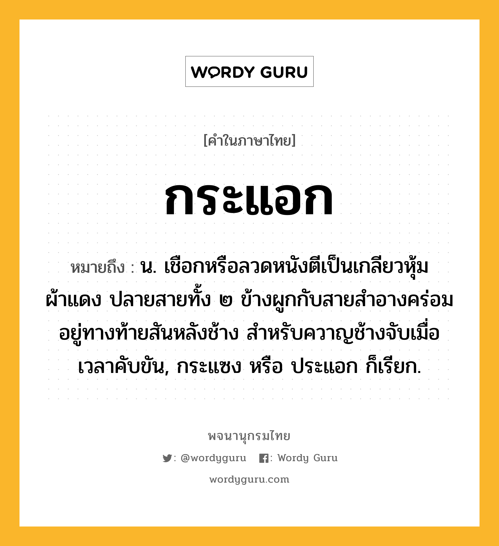 กระแอก หมายถึงอะไร?, คำในภาษาไทย กระแอก หมายถึง น. เชือกหรือลวดหนังตีเป็นเกลียวหุ้มผ้าแดง ปลายสายทั้ง ๒ ข้างผูกกับสายสําอางคร่อมอยู่ทางท้ายสันหลังช้าง สำหรับควาญช้างจับเมื่อเวลาคับขัน, กระแซง หรือ ประแอก ก็เรียก.