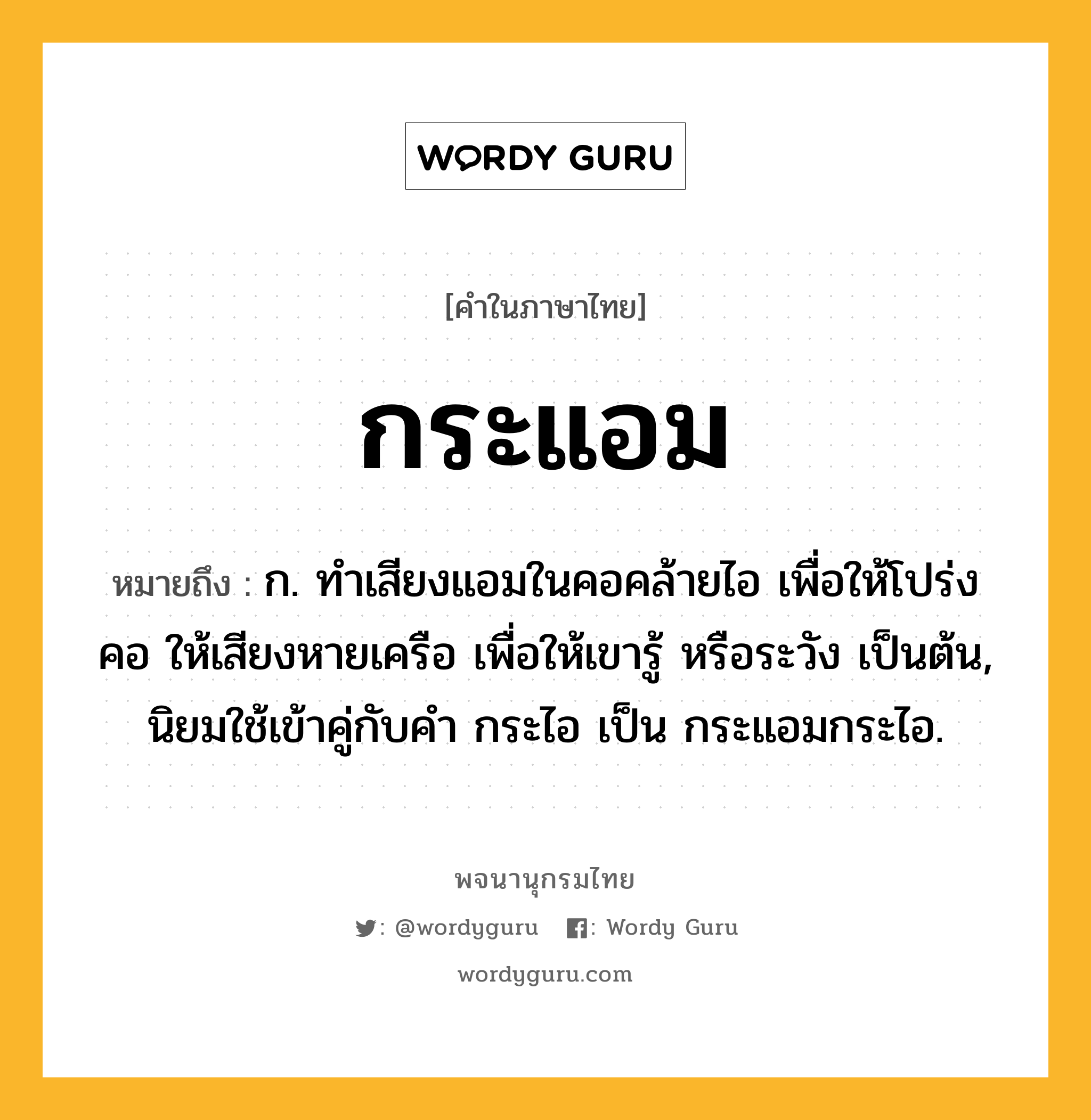 กระแอม หมายถึงอะไร?, คำในภาษาไทย กระแอม หมายถึง ก. ทําเสียงแอมในคอคล้ายไอ เพื่อให้โปร่งคอ ให้เสียงหายเครือ เพื่อให้เขารู้ หรือระวัง เป็นต้น, นิยมใช้เข้าคู่กับคํา กระไอ เป็น กระแอมกระไอ.