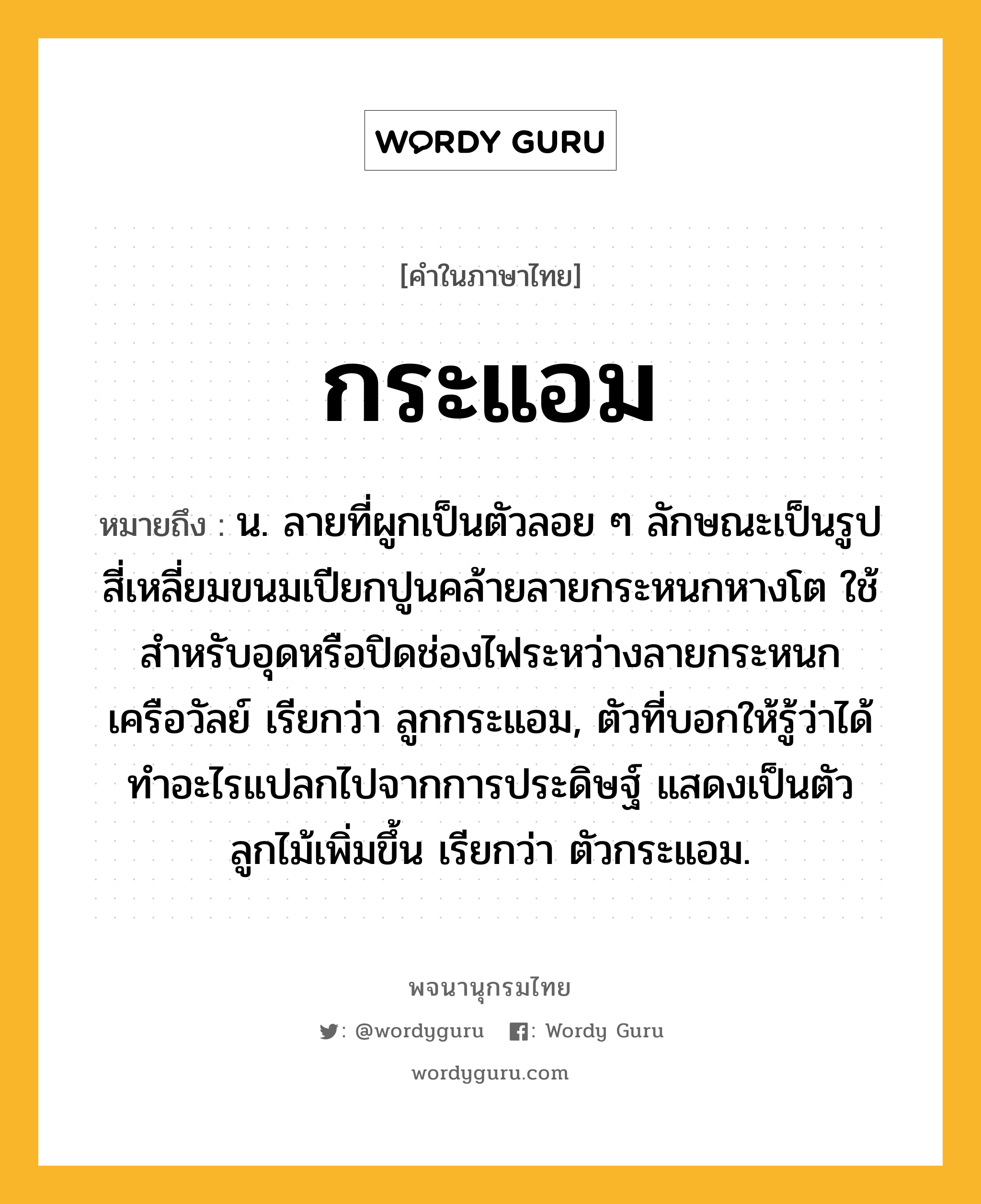 กระแอม หมายถึงอะไร?, คำในภาษาไทย กระแอม หมายถึง น. ลายที่ผูกเป็นตัวลอย ๆ ลักษณะเป็นรูปสี่เหลี่ยมขนมเปียกปูนคล้ายลายกระหนกหางโต ใช้สําหรับอุดหรือปิดช่องไฟระหว่างลายกระหนกเครือวัลย์ เรียกว่า ลูกกระแอม, ตัวที่บอกให้รู้ว่าได้ทําอะไรแปลกไปจากการประดิษฐ์ แสดงเป็นตัวลูกไม้เพิ่มขึ้น เรียกว่า ตัวกระแอม.