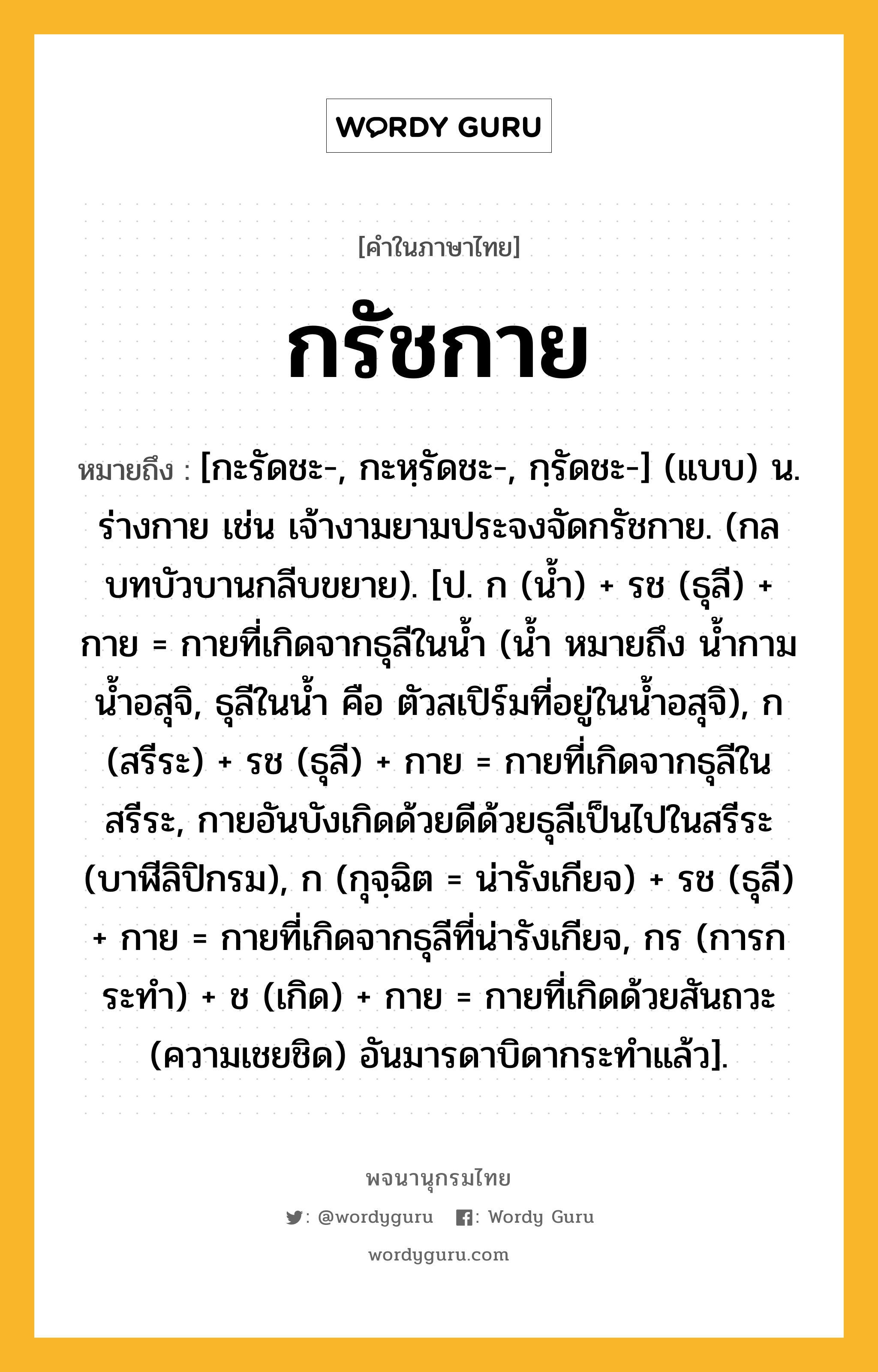 กรัชกาย หมายถึงอะไร?, คำในภาษาไทย กรัชกาย หมายถึง [กะรัดชะ-, กะหฺรัดชะ-, กฺรัดชะ-] (แบบ) น. ร่างกาย เช่น เจ้างามยามประจงจัดกรัชกาย. (กลบทบัวบานกลีบขยาย). [ป. ก (น้ำ) + รช (ธุลี) + กาย = กายที่เกิดจากธุลีในน้ำ (น้ำ หมายถึง น้ำกาม น้ำอสุจิ, ธุลีในน้ำ คือ ตัวสเปิร์มที่อยู่ในน้ำอสุจิ), ก (สรีระ) + รช (ธุลี) + กาย = กายที่เกิดจากธุลีในสรีระ, กายอันบังเกิดด้วยดีด้วยธุลีเป็นไปในสรีระ (บาฬีลิปิกรม), ก (กุจฺฉิต = น่ารังเกียจ) + รช (ธุลี) + กาย = กายที่เกิดจากธุลีที่น่ารังเกียจ, กร (การกระทำ) + ช (เกิด) + กาย = กายที่เกิดด้วยสันถวะ (ความเชยชิด) อันมารดาบิดากระทำแล้ว].