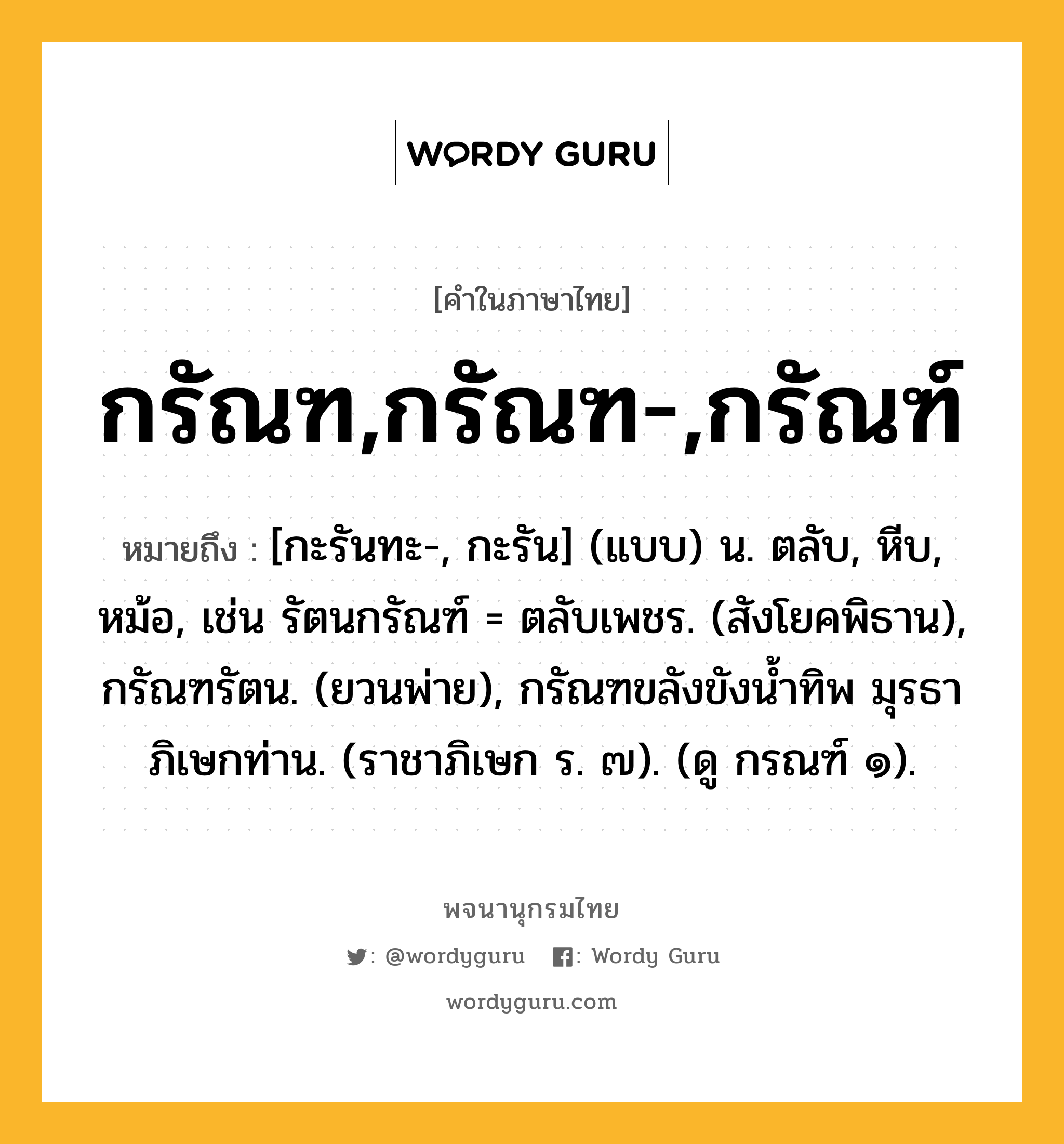 กรัณฑ,กรัณฑ-,กรัณฑ์ หมายถึงอะไร?, คำในภาษาไทย กรัณฑ,กรัณฑ-,กรัณฑ์ หมายถึง [กะรันทะ-, กะรัน] (แบบ) น. ตลับ, หีบ, หม้อ, เช่น รัตนกรัณฑ์ = ตลับเพชร. (สังโยคพิธาน), กรัณฑรัตน. (ยวนพ่าย), กรัณฑขลังขังนํ้าทิพ มุรธา ภิเษกท่าน. (ราชาภิเษก ร. ๗). (ดู กรณฑ์ ๑).