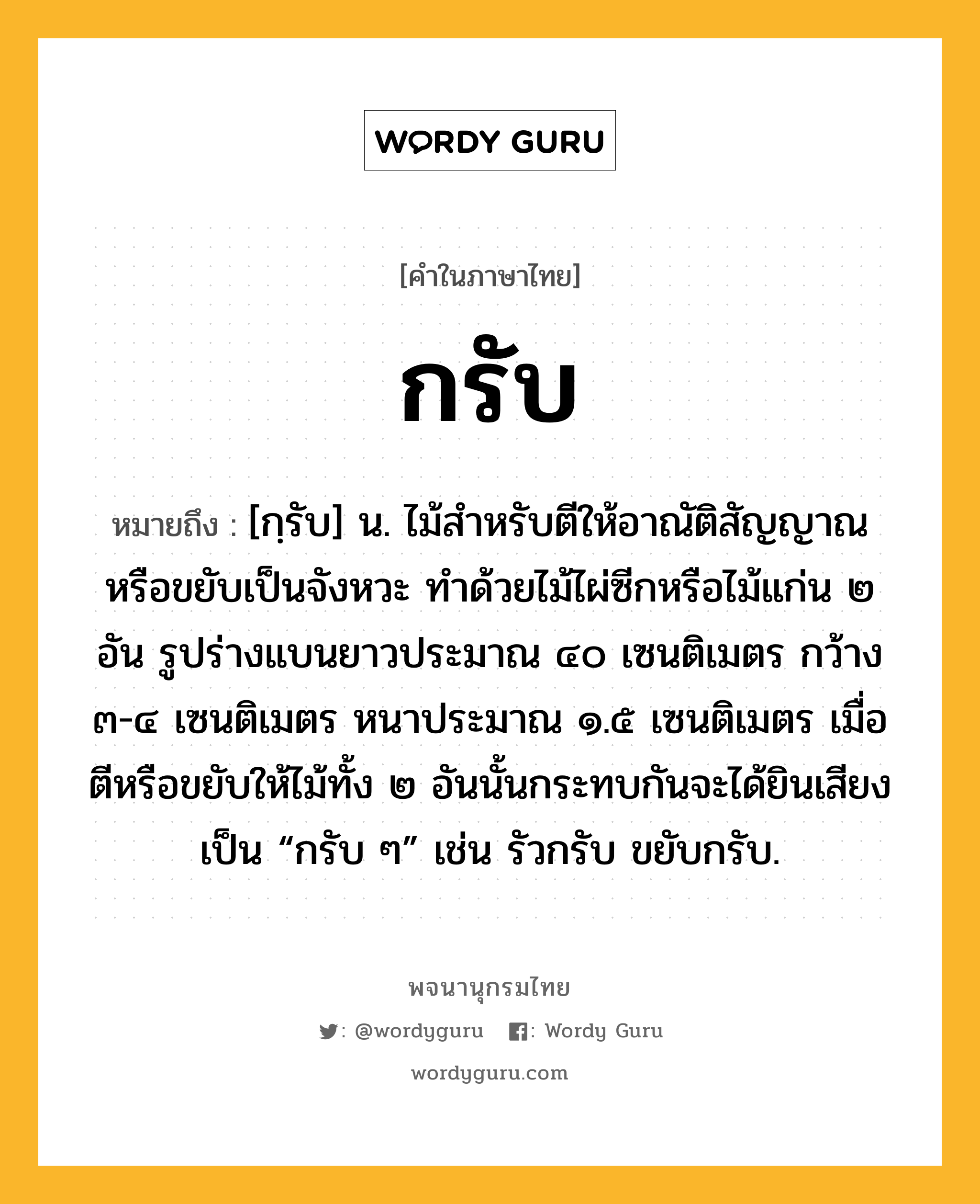 กรับ หมายถึงอะไร?, คำในภาษาไทย กรับ หมายถึง [กฺรับ] น. ไม้สําหรับตีให้อาณัติสัญญาณหรือขยับเป็นจังหวะ ทำด้วยไม้ไผ่ซีกหรือไม้แก่น ๒ อัน รูปร่างแบนยาวประมาณ ๔๐ เซนติเมตร กว้าง ๓-๔ เซนติเมตร หนาประมาณ ๑.๕ เซนติเมตร เมื่อตีหรือขยับให้ไม้ทั้ง ๒ อันนั้นกระทบกันจะได้ยินเสียงเป็น “กรับ ๆ” เช่น รัวกรับ ขยับกรับ.