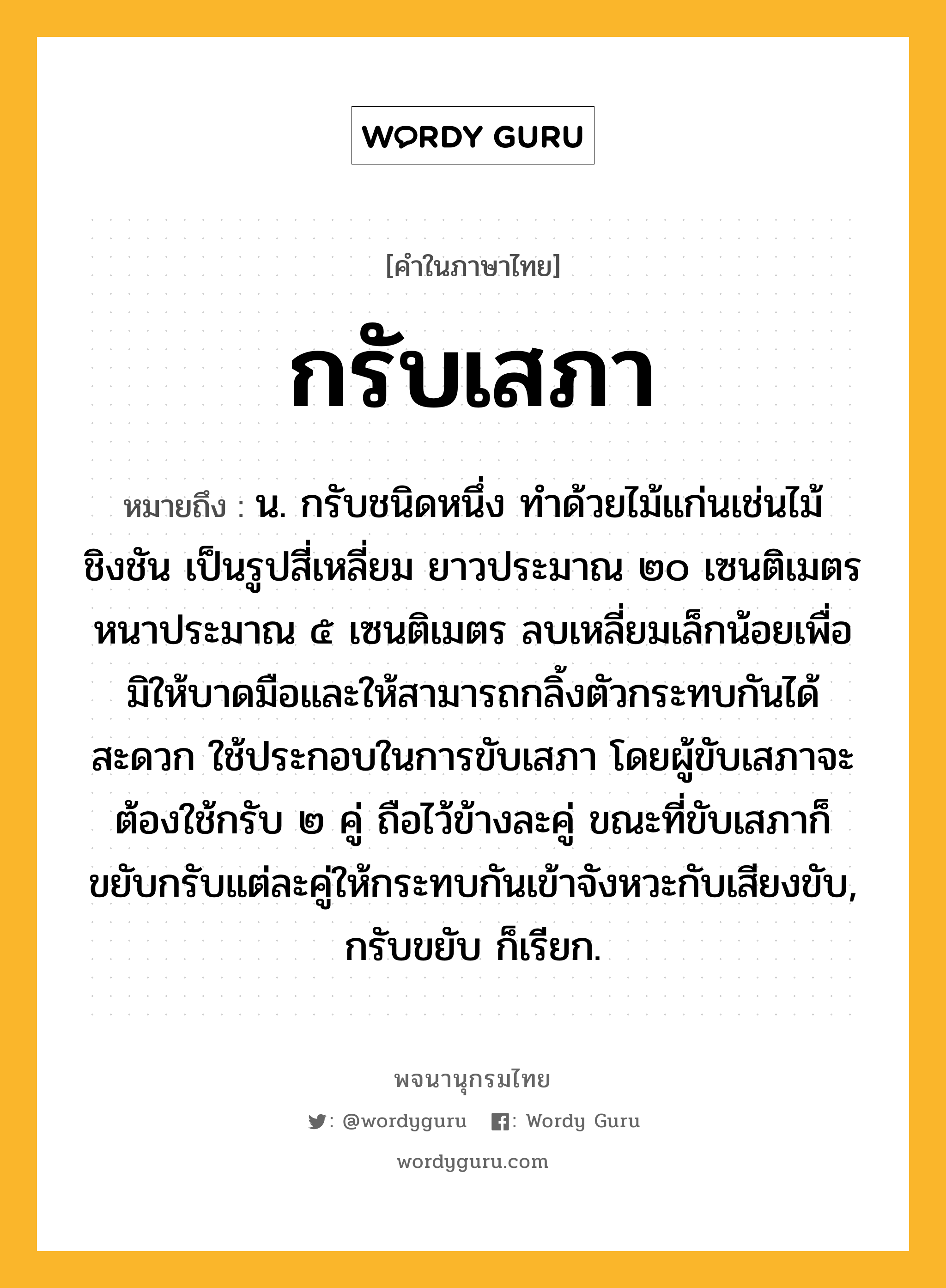 กรับเสภา หมายถึงอะไร?, คำในภาษาไทย กรับเสภา หมายถึง น. กรับชนิดหนึ่ง ทำด้วยไม้แก่นเช่นไม้ชิงชัน เป็นรูปสี่เหลี่ยม ยาวประมาณ ๒๐ เซนติเมตร หนาประมาณ ๕ เซนติเมตร ลบเหลี่ยมเล็กน้อยเพื่อมิให้บาดมือและให้สามารถกลิ้งตัวกระทบกันได้สะดวก ใช้ประกอบในการขับเสภา โดยผู้ขับเสภาจะต้องใช้กรับ ๒ คู่ ถือไว้ข้างละคู่ ขณะที่ขับเสภาก็ขยับกรับแต่ละคู่ให้กระทบกันเข้าจังหวะกับเสียงขับ, กรับขยับ ก็เรียก.