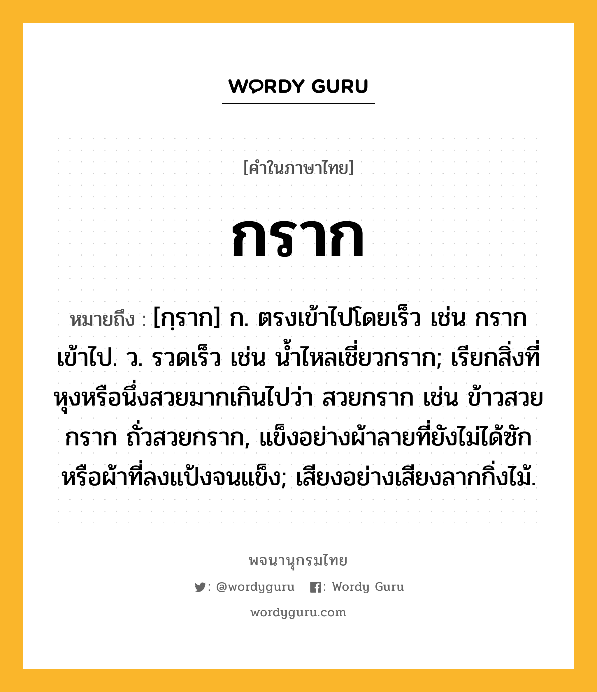 กราก ความหมาย หมายถึงอะไร?, คำในภาษาไทย กราก หมายถึง [กฺราก] ก. ตรงเข้าไปโดยเร็ว เช่น กรากเข้าไป. ว. รวดเร็ว เช่น นํ้าไหลเชี่ยวกราก; เรียกสิ่งที่หุงหรือนึ่งสวยมากเกินไปว่า สวยกราก เช่น ข้าวสวยกราก ถั่วสวยกราก, แข็งอย่างผ้าลายที่ยังไม่ได้ซักหรือผ้าที่ลงแป้งจนแข็ง; เสียงอย่างเสียงลากกิ่งไม้.