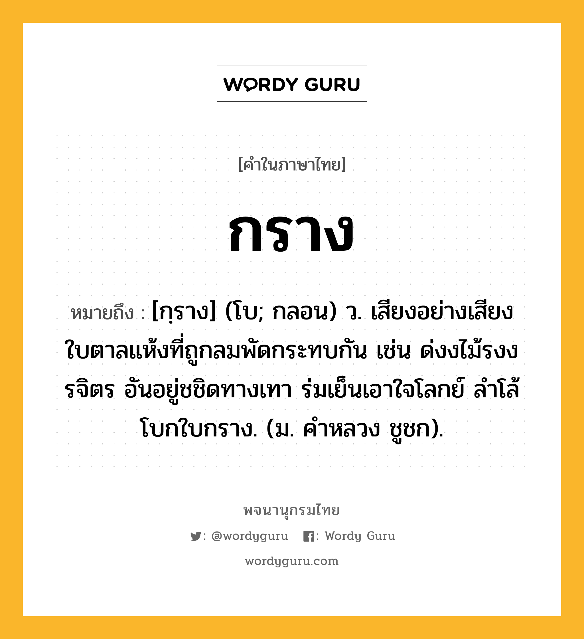 กราง หมายถึงอะไร?, คำในภาษาไทย กราง หมายถึง [กฺราง] (โบ; กลอน) ว. เสียงอย่างเสียงใบตาลแห้งที่ถูกลมพัดกระทบกัน เช่น ด่งงไม้รงงรจิตร อันอยู่ชชิดทางเทา ร่มเย็นเอาใจโลกย์ ลําโล้โบกใบกราง. (ม. คําหลวง ชูชก).