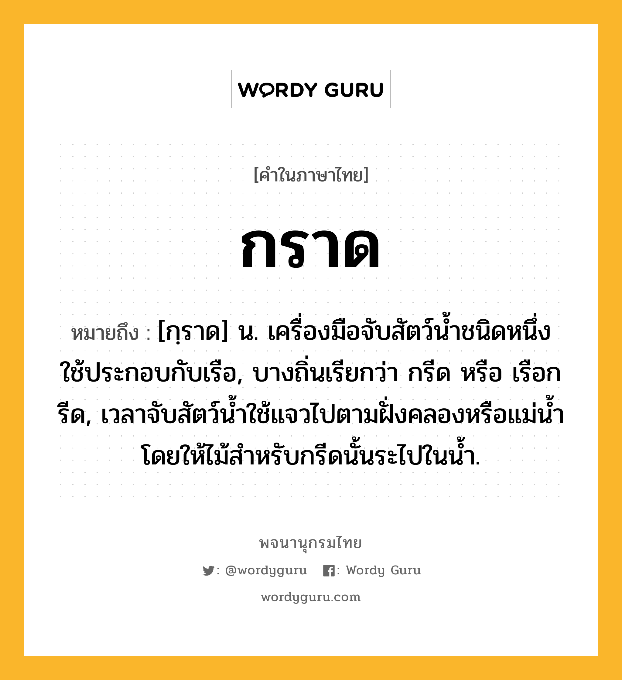 กราด หมายถึงอะไร?, คำในภาษาไทย กราด หมายถึง [กฺราด] น. เครื่องมือจับสัตว์นํ้าชนิดหนึ่ง ใช้ประกอบกับเรือ, บางถิ่นเรียกว่า กรีด หรือ เรือกรีด, เวลาจับสัตว์นํ้าใช้แจวไปตามฝั่งคลองหรือแม่นํ้า โดยให้ไม้สําหรับกรีดนั้นระไปในนํ้า.