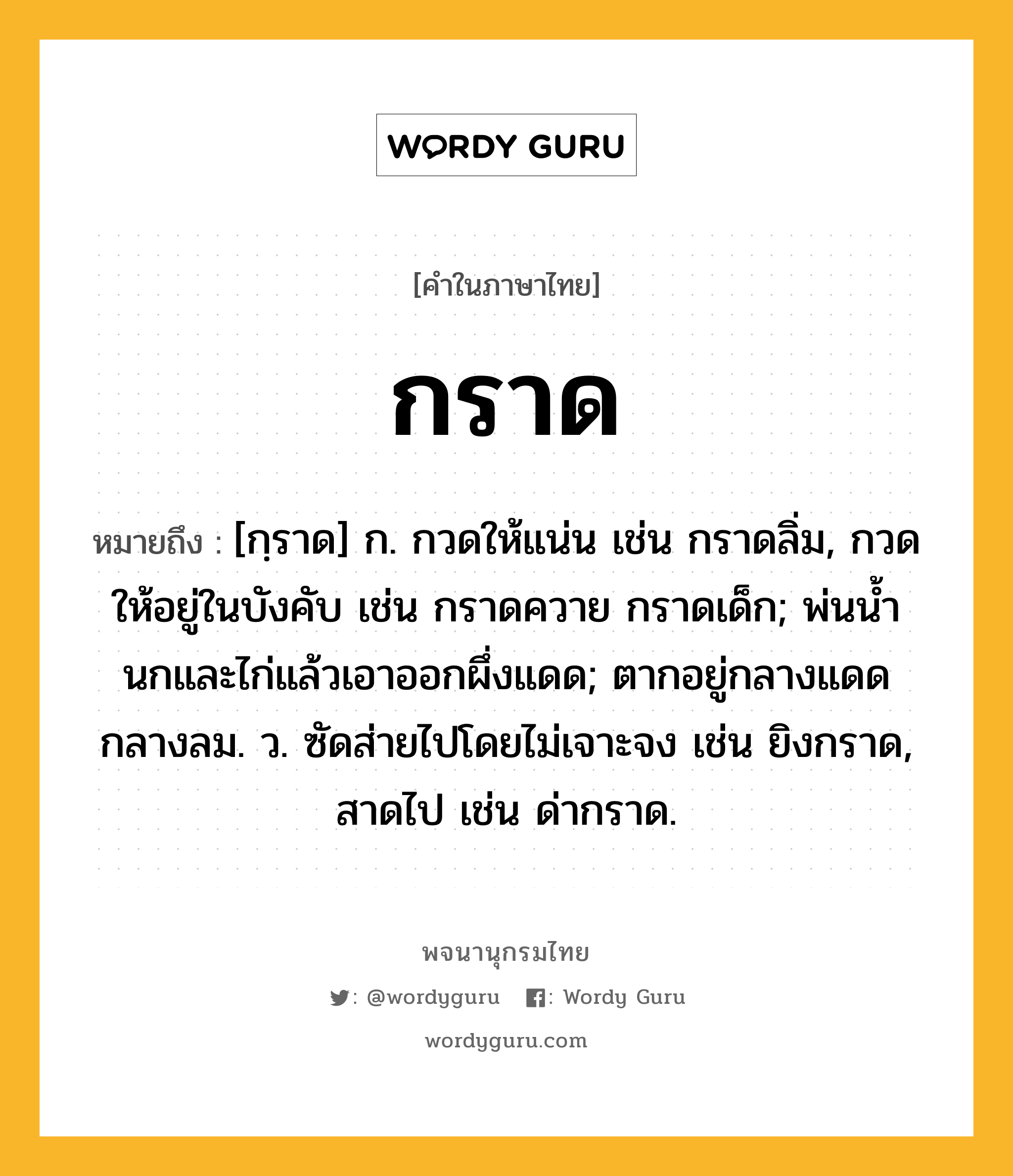 กราด หมายถึงอะไร?, คำในภาษาไทย กราด หมายถึง [กฺราด] ก. กวดให้แน่น เช่น กราดลิ่ม, กวดให้อยู่ในบังคับ เช่น กราดควาย กราดเด็ก; พ่นนํ้านกและไก่แล้วเอาออกผึ่งแดด; ตากอยู่กลางแดดกลางลม. ว. ซัดส่ายไปโดยไม่เจาะจง เช่น ยิงกราด, สาดไป เช่น ด่ากราด.