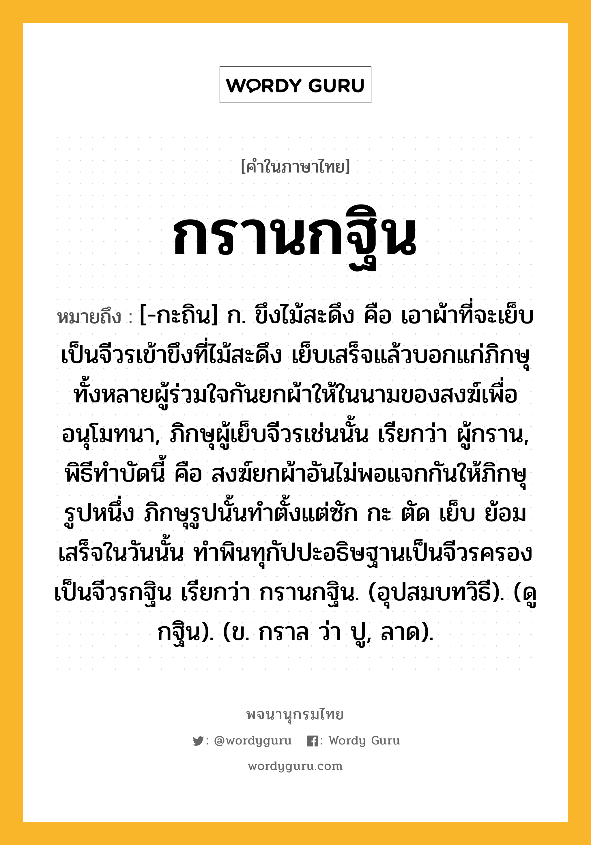 กรานกฐิน หมายถึงอะไร?, คำในภาษาไทย กรานกฐิน หมายถึง [-กะถิน] ก. ขึงไม้สะดึง คือ เอาผ้าที่จะเย็บเป็นจีวรเข้าขึงที่ไม้สะดึง เย็บเสร็จแล้วบอกแก่ภิกษุทั้งหลายผู้ร่วมใจกันยกผ้าให้ในนามของสงฆ์เพื่ออนุโมทนา, ภิกษุผู้เย็บจีวรเช่นนั้น เรียกว่า ผู้กราน, พิธีทําบัดนี้ คือ สงฆ์ยกผ้าอันไม่พอแจกกันให้ภิกษุรูปหนึ่ง ภิกษุรูปนั้นทําตั้งแต่ซัก กะ ตัด เย็บ ย้อม เสร็จในวันนั้น ทําพินทุกัปปะอธิษฐานเป็นจีวรครอง เป็นจีวรกฐิน เรียกว่า กรานกฐิน. (อุปสมบทวิธี). (ดู กฐิน). (ข. กราล ว่า ปู, ลาด).