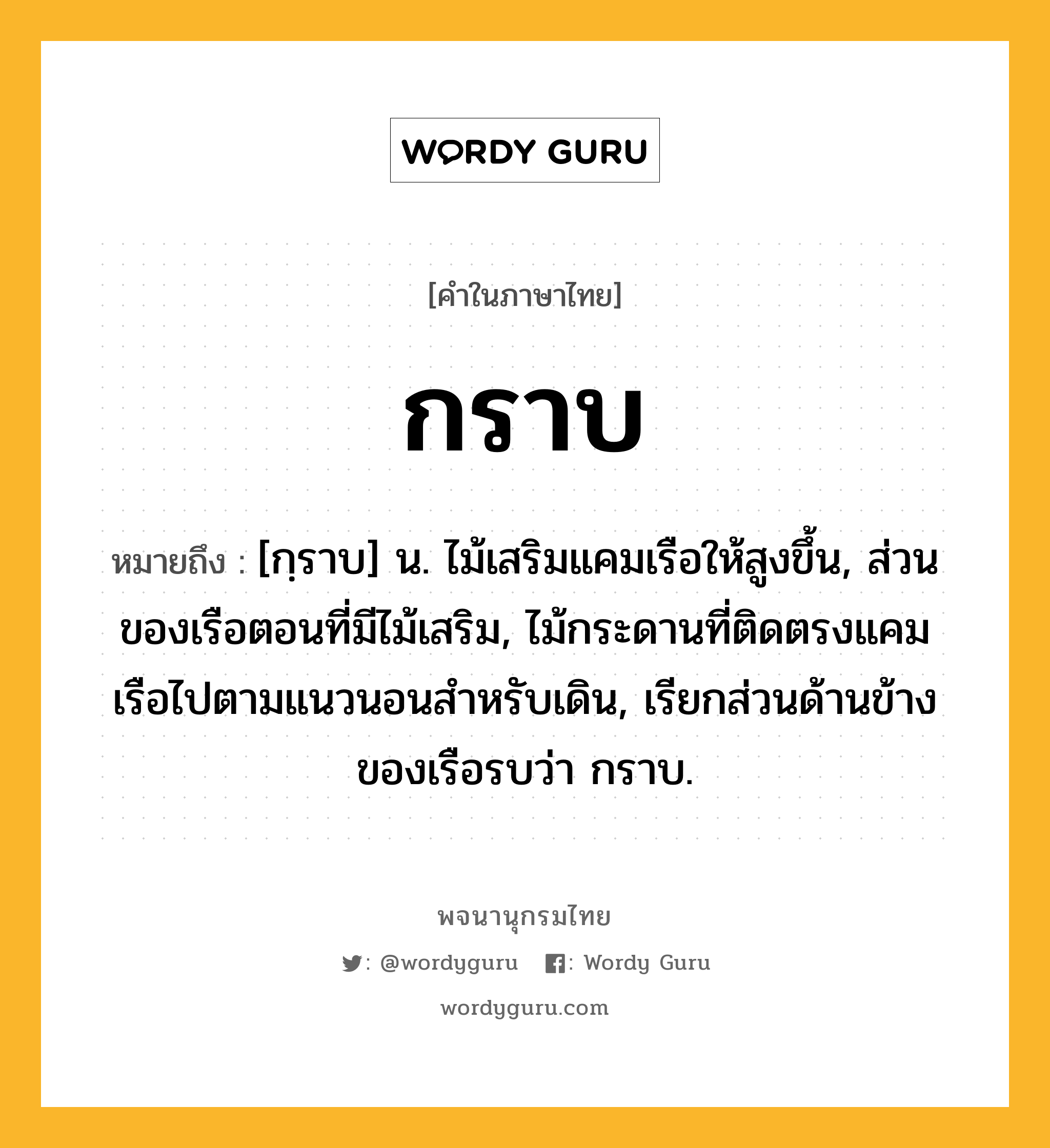 กราบ หมายถึงอะไร?, คำในภาษาไทย กราบ หมายถึง [กฺราบ] น. ไม้เสริมแคมเรือให้สูงขึ้น, ส่วนของเรือตอนที่มีไม้เสริม, ไม้กระดานที่ติดตรงแคมเรือไปตามแนวนอนสําหรับเดิน, เรียกส่วนด้านข้างของเรือรบว่า กราบ.