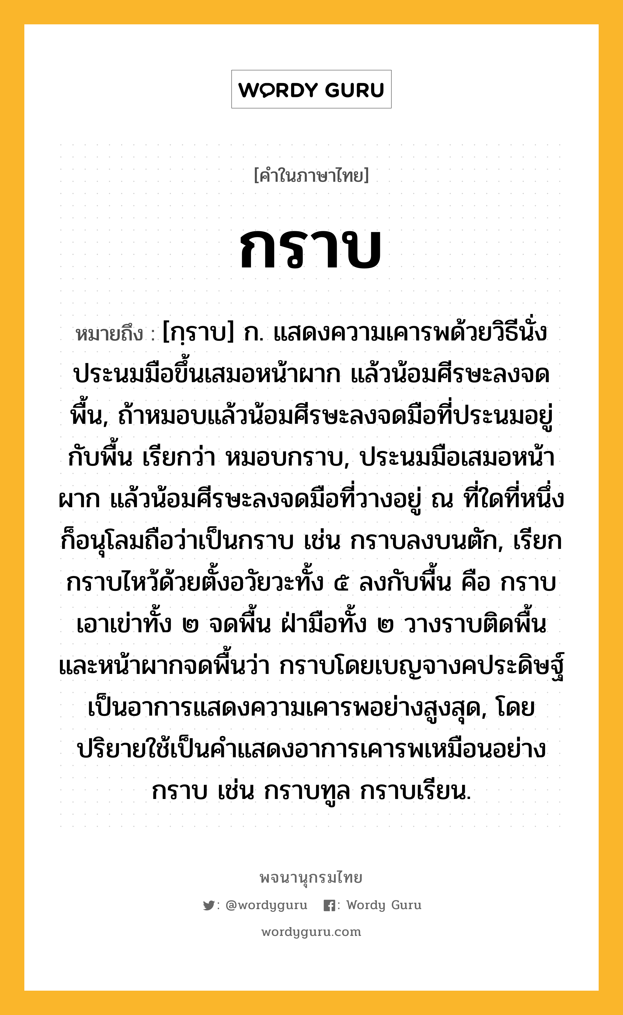 กราบ หมายถึงอะไร?, คำในภาษาไทย กราบ หมายถึง [กฺราบ] ก. แสดงความเคารพด้วยวิธีนั่งประนมมือขึ้นเสมอหน้าผาก แล้วน้อมศีรษะลงจดพื้น, ถ้าหมอบแล้วน้อมศีรษะลงจดมือที่ประนมอยู่กับพื้น เรียกว่า หมอบกราบ, ประนมมือเสมอหน้าผาก แล้วน้อมศีรษะลงจดมือที่วางอยู่ ณ ที่ใดที่หนึ่ง ก็อนุโลมถือว่าเป็นกราบ เช่น กราบลงบนตัก, เรียกกราบไหว้ด้วยตั้งอวัยวะทั้ง ๕ ลงกับพื้น คือ กราบเอาเข่าทั้ง ๒ จดพื้น ฝ่ามือทั้ง ๒ วางราบติดพื้น และหน้าผากจดพื้นว่า กราบโดยเบญจางคประดิษฐ์ เป็นอาการแสดงความเคารพอย่างสูงสุด, โดยปริยายใช้เป็นคําแสดงอาการเคารพเหมือนอย่างกราบ เช่น กราบทูล กราบเรียน.