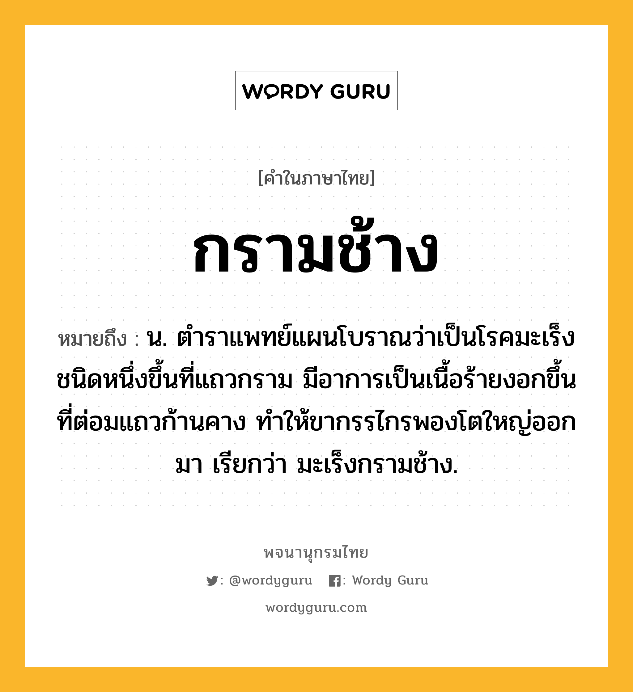 กรามช้าง หมายถึงอะไร?, คำในภาษาไทย กรามช้าง หมายถึง น. ตําราแพทย์แผนโบราณว่าเป็นโรคมะเร็งชนิดหนึ่งขึ้นที่แถวกราม มีอาการเป็นเนื้อร้ายงอกขึ้นที่ต่อมแถวก้านคาง ทําให้ขากรรไกรพองโตใหญ่ออกมา เรียกว่า มะเร็งกรามช้าง.