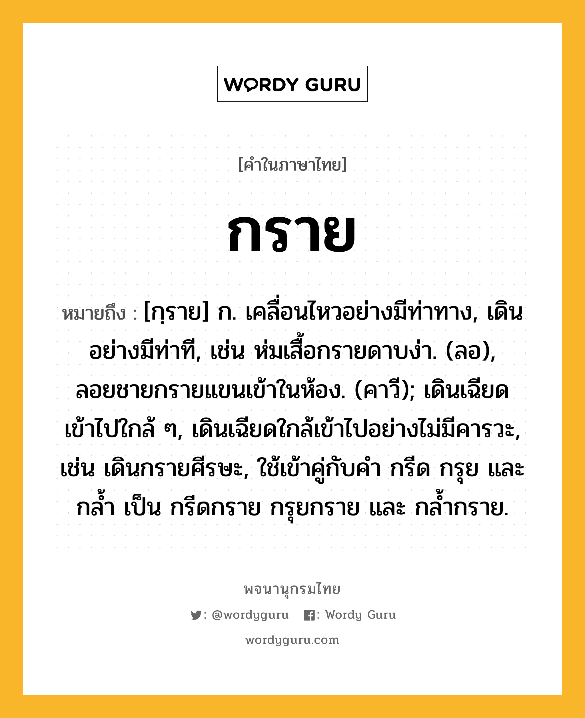 กราย หมายถึงอะไร?, คำในภาษาไทย กราย หมายถึง [กฺราย] ก. เคลื่อนไหวอย่างมีท่าทาง, เดินอย่างมีท่าที, เช่น ห่มเสื้อกรายดาบง่า. (ลอ), ลอยชายกรายแขนเข้าในห้อง. (คาวี); เดินเฉียดเข้าไปใกล้ ๆ, เดินเฉียดใกล้เข้าไปอย่างไม่มีคารวะ, เช่น เดินกรายศีรษะ, ใช้เข้าคู่กับคํา กรีด กรุย และ กล้ำ เป็น กรีดกราย กรุยกราย และ กล้ำกราย.