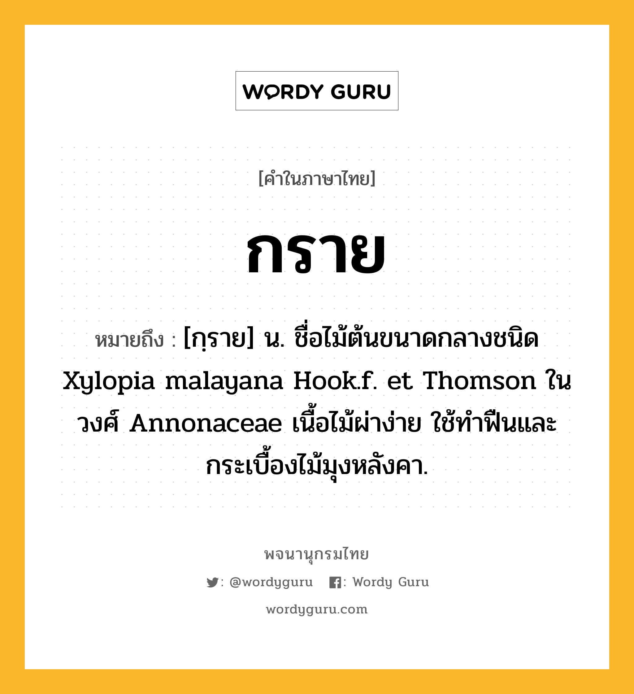 กราย หมายถึงอะไร?, คำในภาษาไทย กราย หมายถึง [กฺราย] น. ชื่อไม้ต้นขนาดกลางชนิด Xylopia malayana Hook.f. et Thomson ในวงศ์ Annonaceae เนื้อไม้ผ่าง่าย ใช้ทําฟืนและกระเบื้องไม้มุงหลังคา.