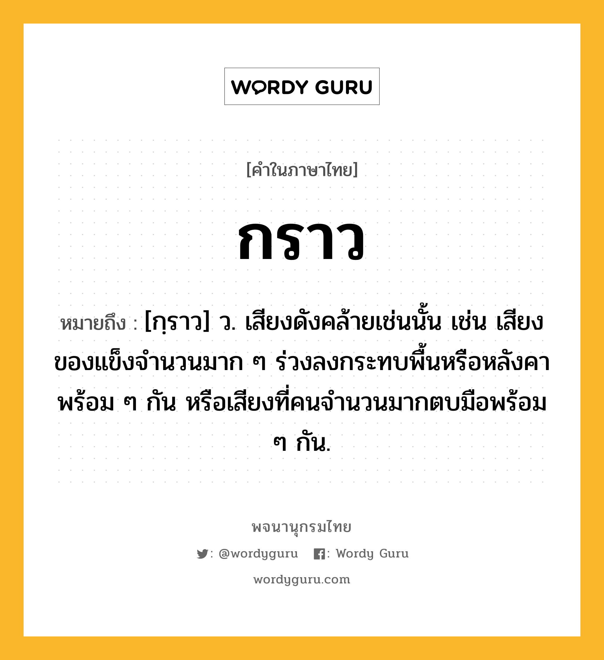 กราว หมายถึงอะไร?, คำในภาษาไทย กราว หมายถึง [กฺราว] ว. เสียงดังคล้ายเช่นนั้น เช่น เสียงของแข็งจํานวนมาก ๆ ร่วงลงกระทบพื้นหรือหลังคาพร้อม ๆ กัน หรือเสียงที่คนจํานวนมากตบมือพร้อม ๆ กัน.