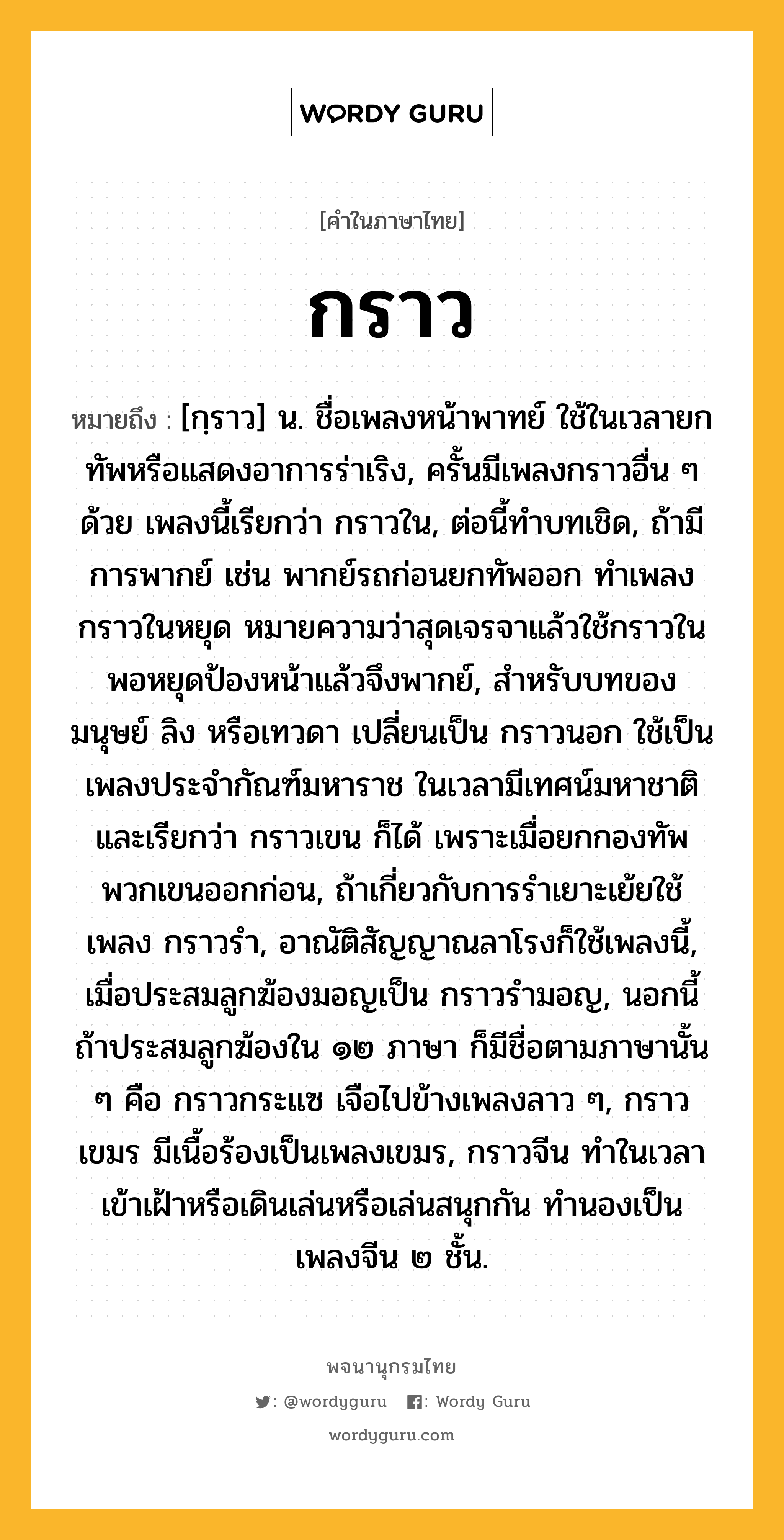 กราว หมายถึงอะไร?, คำในภาษาไทย กราว หมายถึง [กฺราว] น. ชื่อเพลงหน้าพาทย์ ใช้ในเวลายกทัพหรือแสดงอาการร่าเริง, ครั้นมีเพลงกราวอื่น ๆ ด้วย เพลงนี้เรียกว่า กราวใน, ต่อนี้ทําบทเชิด, ถ้ามีการพากย์ เช่น พากย์รถก่อนยกทัพออก ทําเพลงกราวในหยุด หมายความว่าสุดเจรจาแล้วใช้กราวในพอหยุดป้องหน้าแล้วจึงพากย์, สําหรับบทของมนุษย์ ลิง หรือเทวดา เปลี่ยนเป็น กราวนอก ใช้เป็นเพลงประจํากัณฑ์มหาราช ในเวลามีเทศน์มหาชาติ และเรียกว่า กราวเขน ก็ได้ เพราะเมื่อยกกองทัพ พวกเขนออกก่อน, ถ้าเกี่ยวกับการรําเยาะเย้ยใช้เพลง กราวรำ, อาณัติสัญญาณลาโรงก็ใช้เพลงนี้, เมื่อประสมลูกฆ้องมอญเป็น กราวรำมอญ, นอกนี้ถ้าประสมลูกฆ้องใน ๑๒ ภาษา ก็มีชื่อตามภาษานั้น ๆ คือ กราวกระแซ เจือไปข้างเพลงลาว ๆ, กราวเขมร มีเนื้อร้องเป็นเพลงเขมร, กราวจีน ทําในเวลาเข้าเฝ้าหรือเดินเล่นหรือเล่นสนุกกัน ทํานองเป็นเพลงจีน ๒ ชั้น.