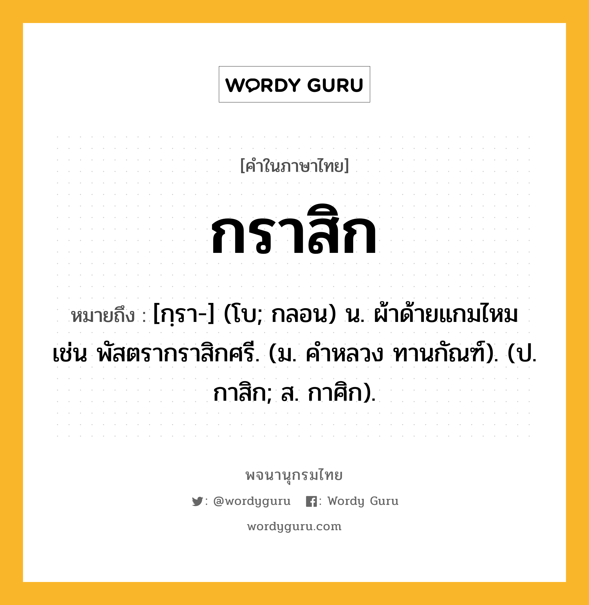 กราสิก ความหมาย หมายถึงอะไร?, คำในภาษาไทย กราสิก หมายถึง [กฺรา-] (โบ; กลอน) น. ผ้าด้ายแกมไหม เช่น พัสตรากราสิกศรี. (ม. คําหลวง ทานกัณฑ์). (ป. กาสิก; ส. กาศิก).