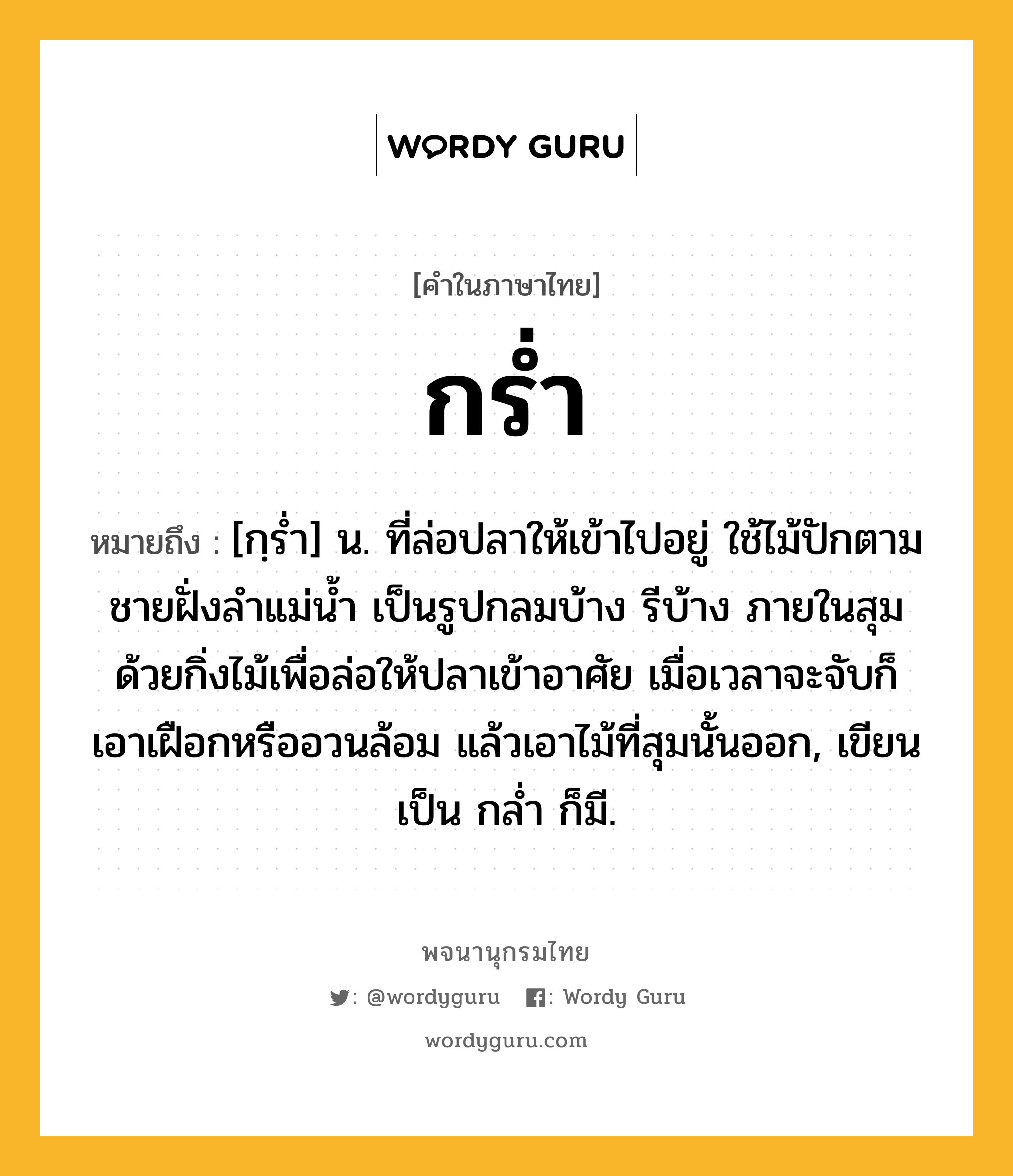 กร่ำ หมายถึงอะไร?, คำในภาษาไทย กร่ำ หมายถึง [กฺรํ่า] น. ที่ล่อปลาให้เข้าไปอยู่ ใช้ไม้ปักตามชายฝั่งลําแม่นํ้า เป็นรูปกลมบ้าง รีบ้าง ภายในสุมด้วยกิ่งไม้เพื่อล่อให้ปลาเข้าอาศัย เมื่อเวลาจะจับก็เอาเฝือกหรืออวนล้อม แล้วเอาไม้ที่สุมนั้นออก, เขียนเป็น กลํ่า ก็มี.