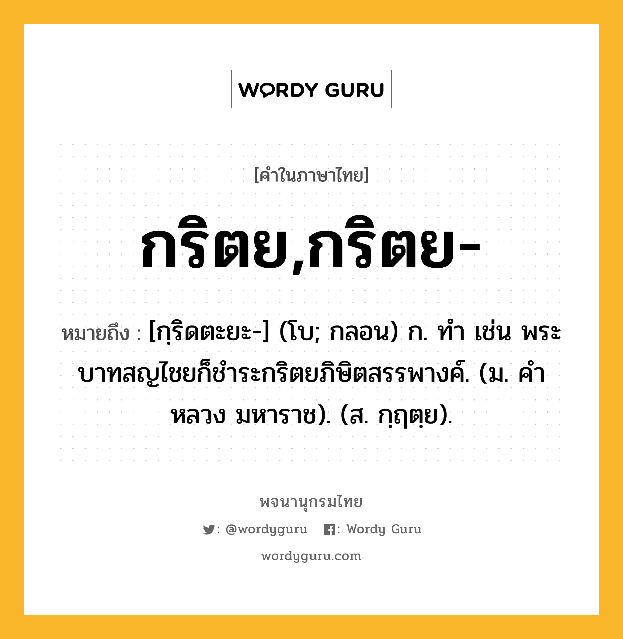 กริตย,กริตย- หมายถึงอะไร?, คำในภาษาไทย กริตย,กริตย- หมายถึง [กฺริดตะยะ-] (โบ; กลอน) ก. ทํา เช่น พระบาทสญไชยก็ชําระกริตยภิษิตสรรพางค์. (ม. คําหลวง มหาราช). (ส. กฺฤตฺย).