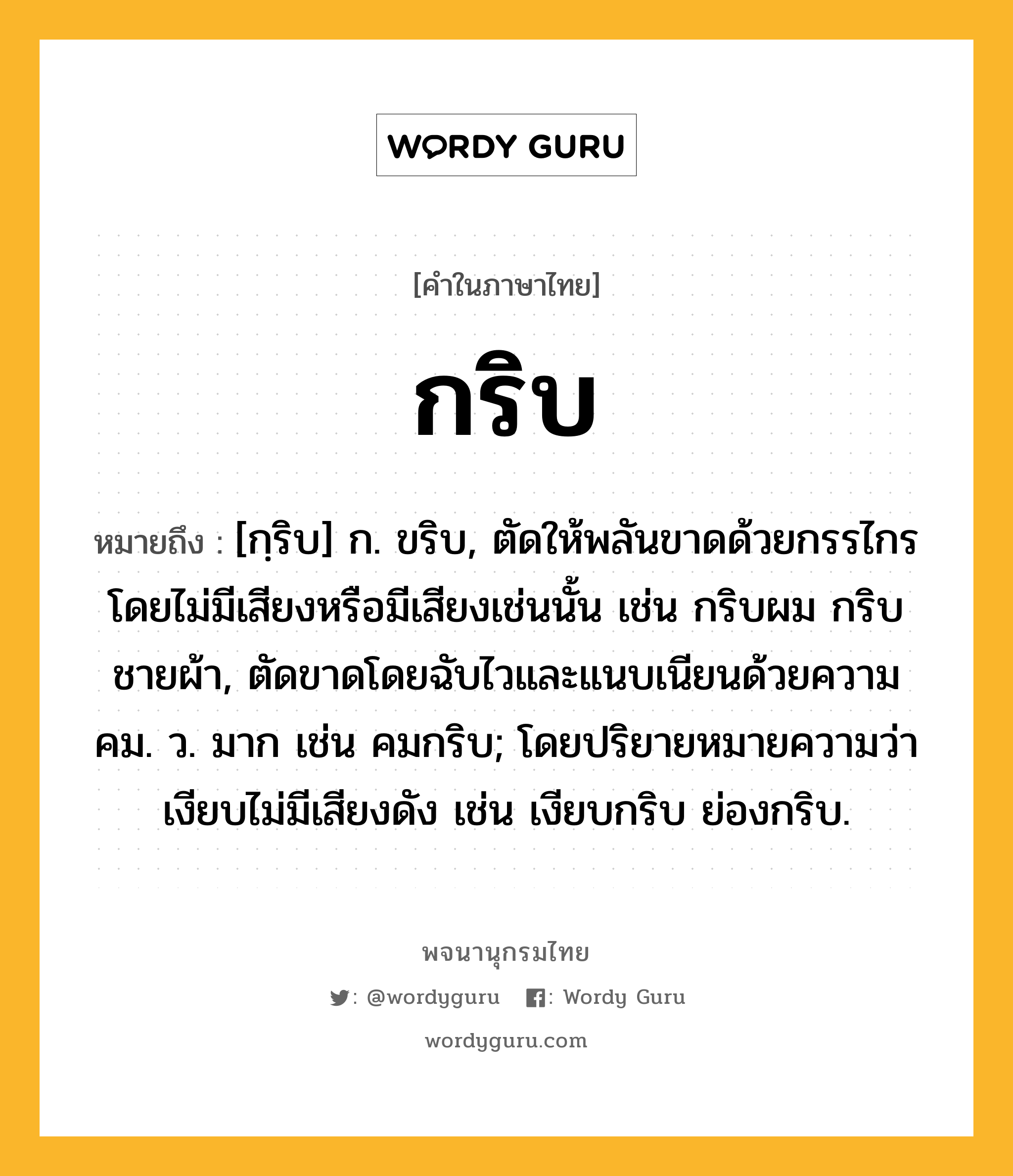 กริบ หมายถึงอะไร?, คำในภาษาไทย กริบ หมายถึง [กฺริบ] ก. ขริบ, ตัดให้พลันขาดด้วยกรรไกรโดยไม่มีเสียงหรือมีเสียงเช่นนั้น เช่น กริบผม กริบชายผ้า, ตัดขาดโดยฉับไวและแนบเนียนด้วยความคม. ว. มาก เช่น คมกริบ; โดยปริยายหมายความว่า เงียบไม่มีเสียงดัง เช่น เงียบกริบ ย่องกริบ.