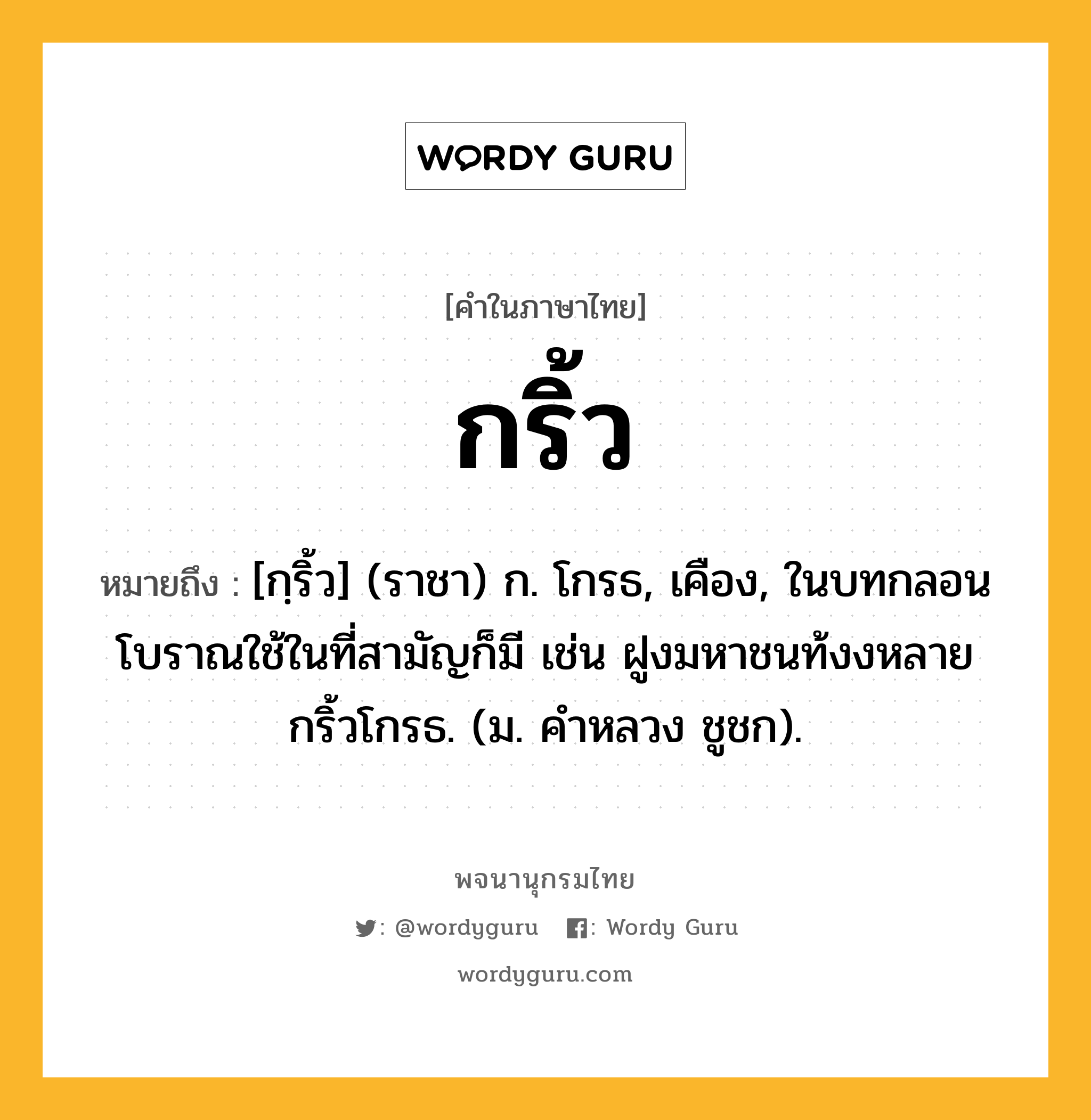 กริ้ว หมายถึงอะไร?, คำในภาษาไทย กริ้ว หมายถึง [กฺริ้ว] (ราชา) ก. โกรธ, เคือง, ในบทกลอนโบราณใช้ในที่สามัญก็มี เช่น ฝูงมหาชนท้งงหลายกริ้วโกรธ. (ม. คําหลวง ชูชก).