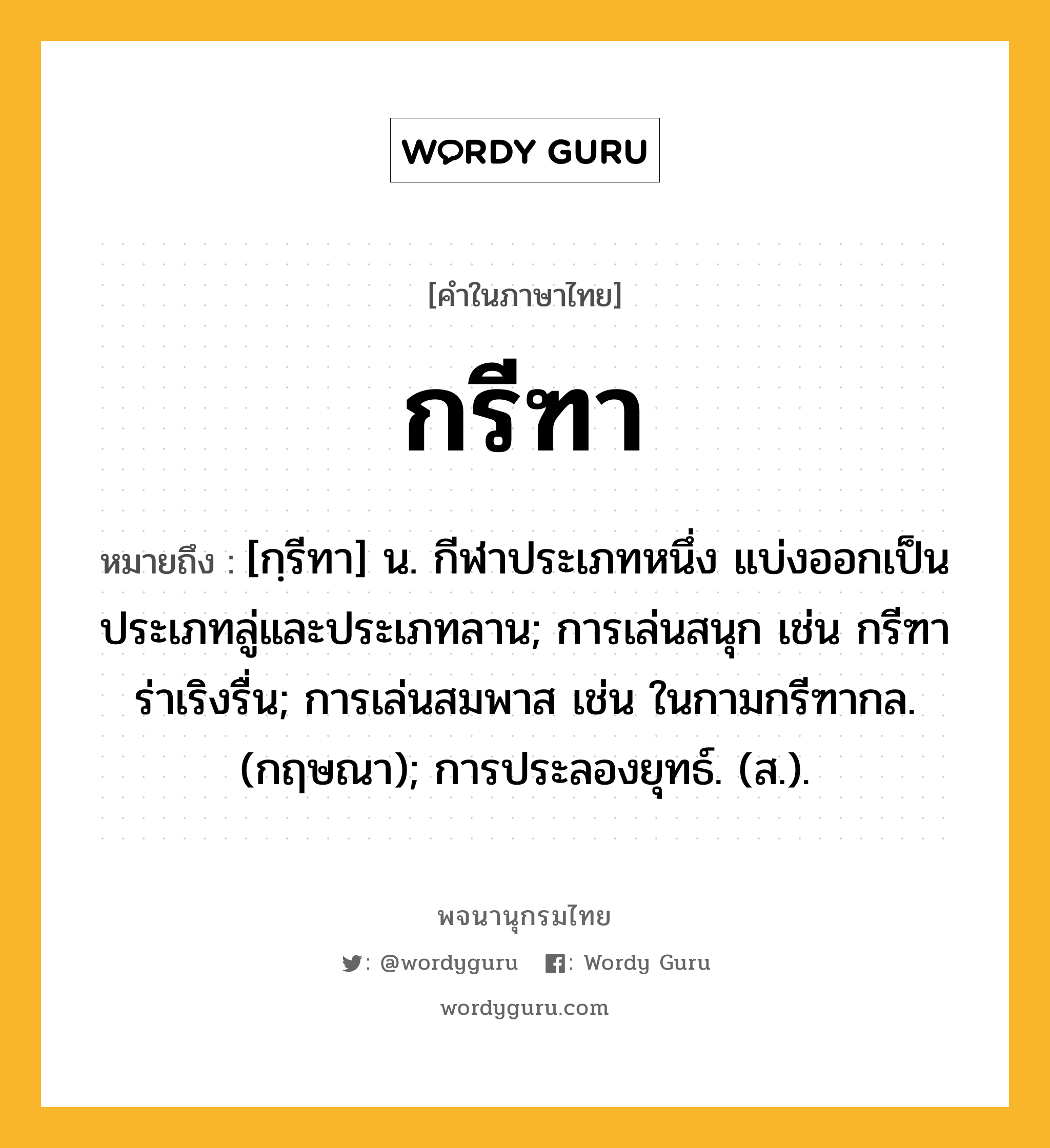 กรีฑา ความหมาย หมายถึงอะไร?, คำในภาษาไทย กรีฑา หมายถึง [กฺรีทา] น. กีฬาประเภทหนึ่ง แบ่งออกเป็นประเภทลู่และประเภทลาน; การเล่นสนุก เช่น กรีฑาร่าเริงรื่น; การเล่นสมพาส เช่น ในกามกรีฑากล. (กฤษณา); การประลองยุทธ์. (ส.).