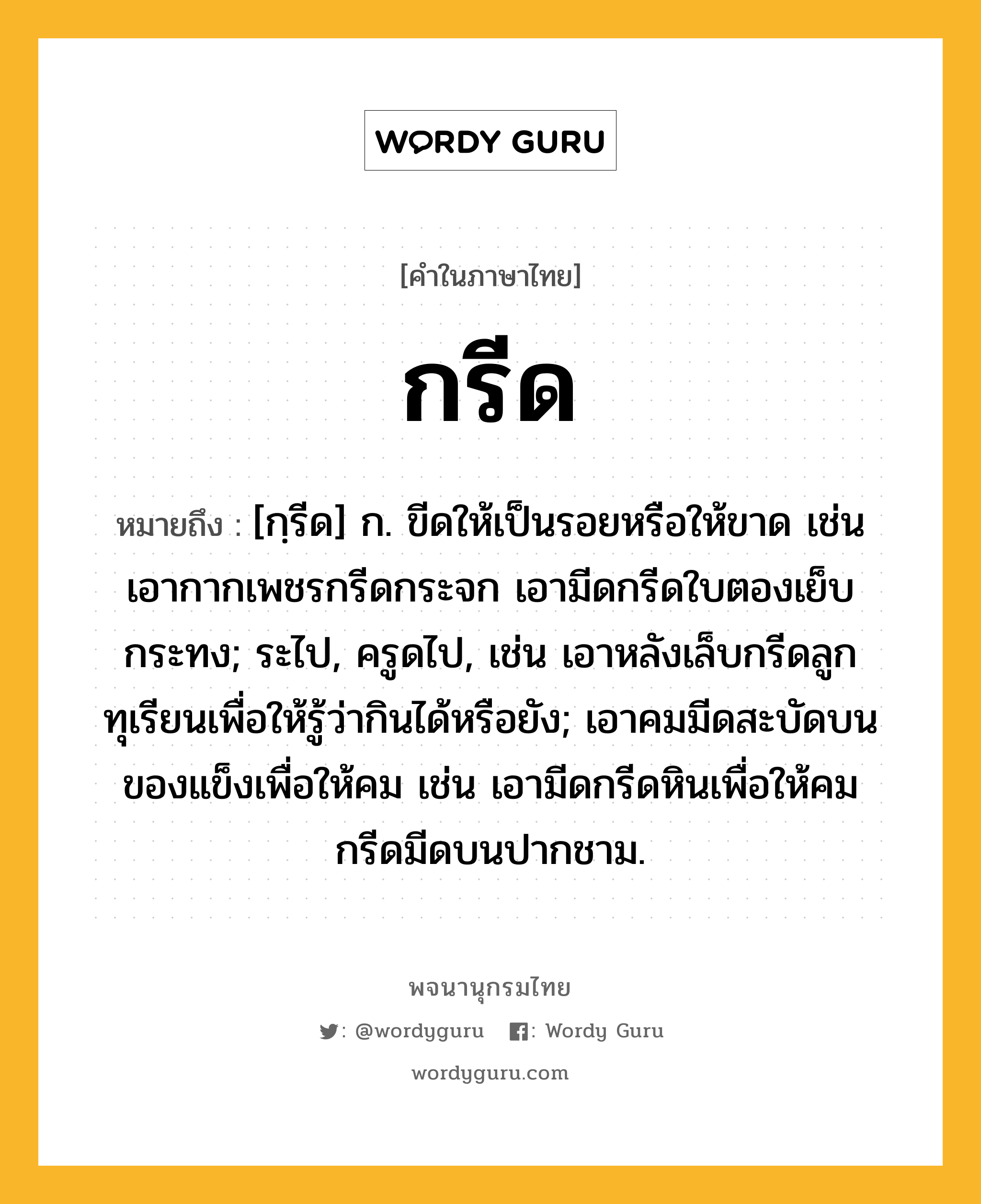 กรีด หมายถึงอะไร?, คำในภาษาไทย กรีด หมายถึง [กฺรีด] ก. ขีดให้เป็นรอยหรือให้ขาด เช่น เอากากเพชรกรีดกระจก เอามีดกรีดใบตองเย็บกระทง; ระไป, ครูดไป, เช่น เอาหลังเล็บกรีดลูกทุเรียนเพื่อให้รู้ว่ากินได้หรือยัง; เอาคมมีดสะบัดบนของแข็งเพื่อให้คม เช่น เอามีดกรีดหินเพื่อให้คม กรีดมีดบนปากชาม.