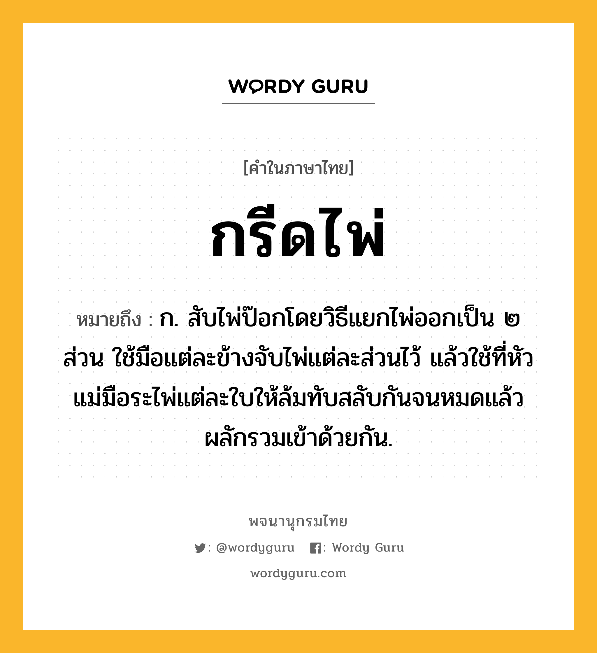 กรีดไพ่ หมายถึงอะไร?, คำในภาษาไทย กรีดไพ่ หมายถึง ก. สับไพ่ป๊อกโดยวิธีแยกไพ่ออกเป็น ๒ ส่วน ใช้มือแต่ละข้างจับไพ่แต่ละส่วนไว้ แล้วใช้ที่หัวแม่มือระไพ่แต่ละใบให้ล้มทับสลับกันจนหมดแล้วผลักรวมเข้าด้วยกัน.