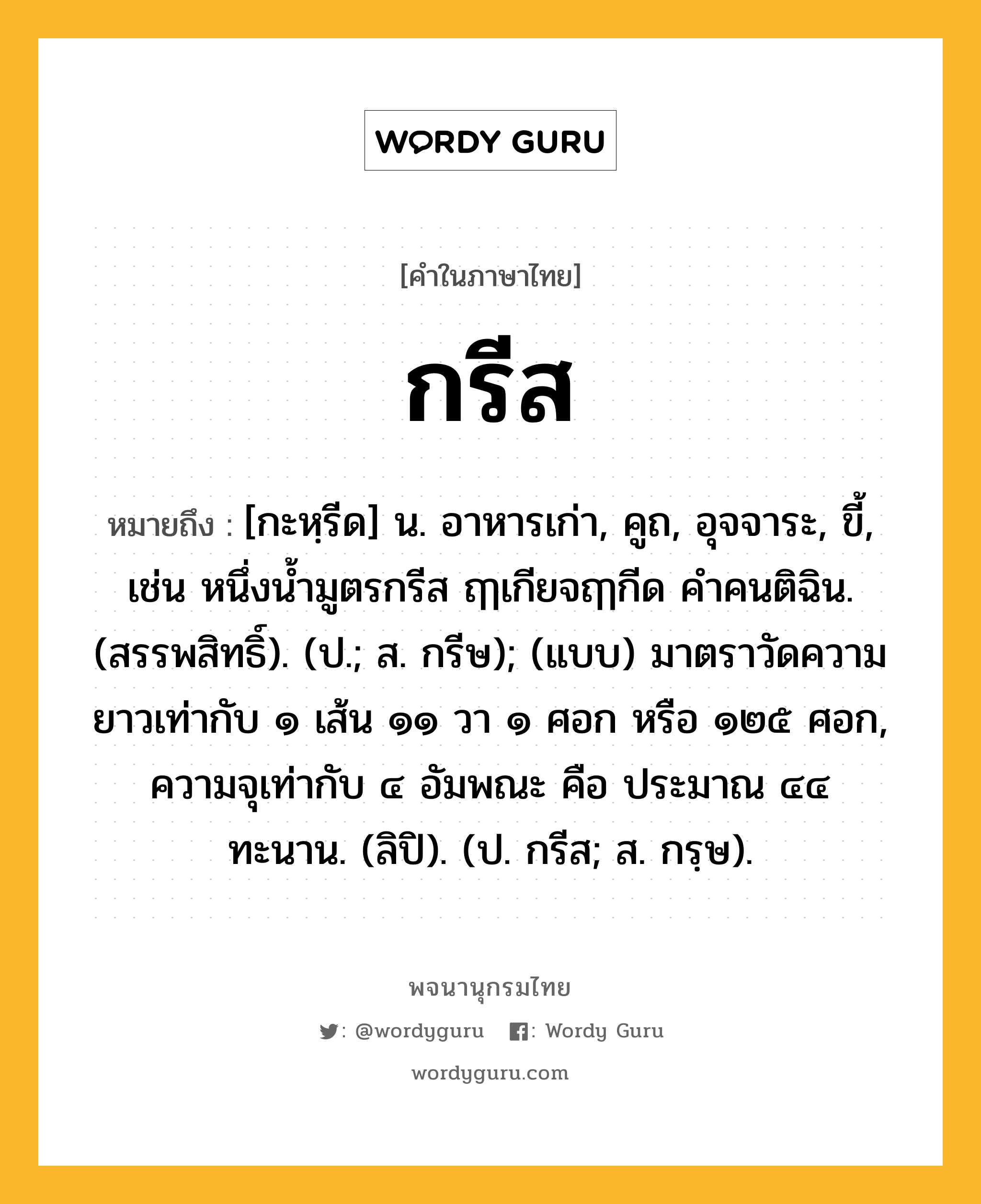 กรีส หมายถึงอะไร?, คำในภาษาไทย กรีส หมายถึง [กะหฺรีด] น. อาหารเก่า, คูถ, อุจจาระ, ขี้, เช่น หนึ่งน้ำมูตรกรีส ฤๅเกียจฤๅกีด คำคนติฉิน. (สรรพสิทธิ์). (ป.; ส. กรีษ); (แบบ) มาตราวัดความยาวเท่ากับ ๑ เส้น ๑๑ วา ๑ ศอก หรือ ๑๒๕ ศอก, ความจุเท่ากับ ๔ อัมพณะ คือ ประมาณ ๔๔ ทะนาน. (ลิปิ). (ป. กรีส; ส. กรฺษ).