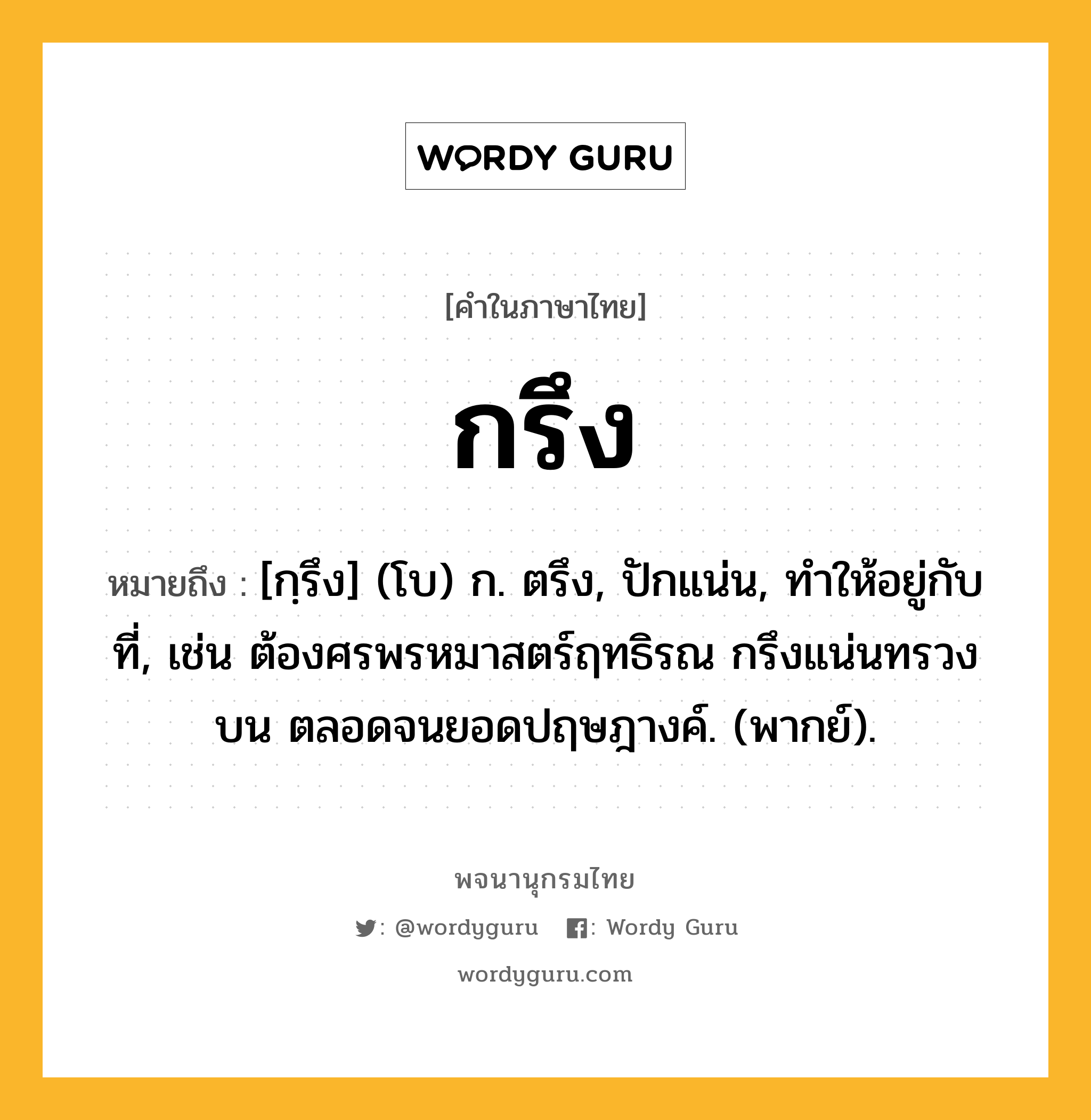 กรึง หมายถึงอะไร?, คำในภาษาไทย กรึง หมายถึง [กฺรึง] (โบ) ก. ตรึง, ปักแน่น, ทําให้อยู่กับที่, เช่น ต้องศรพรหมาสตร์ฤทธิรณ กรึงแน่นทรวงบน ตลอดจนยอดปฤษฎางค์. (พากย์).