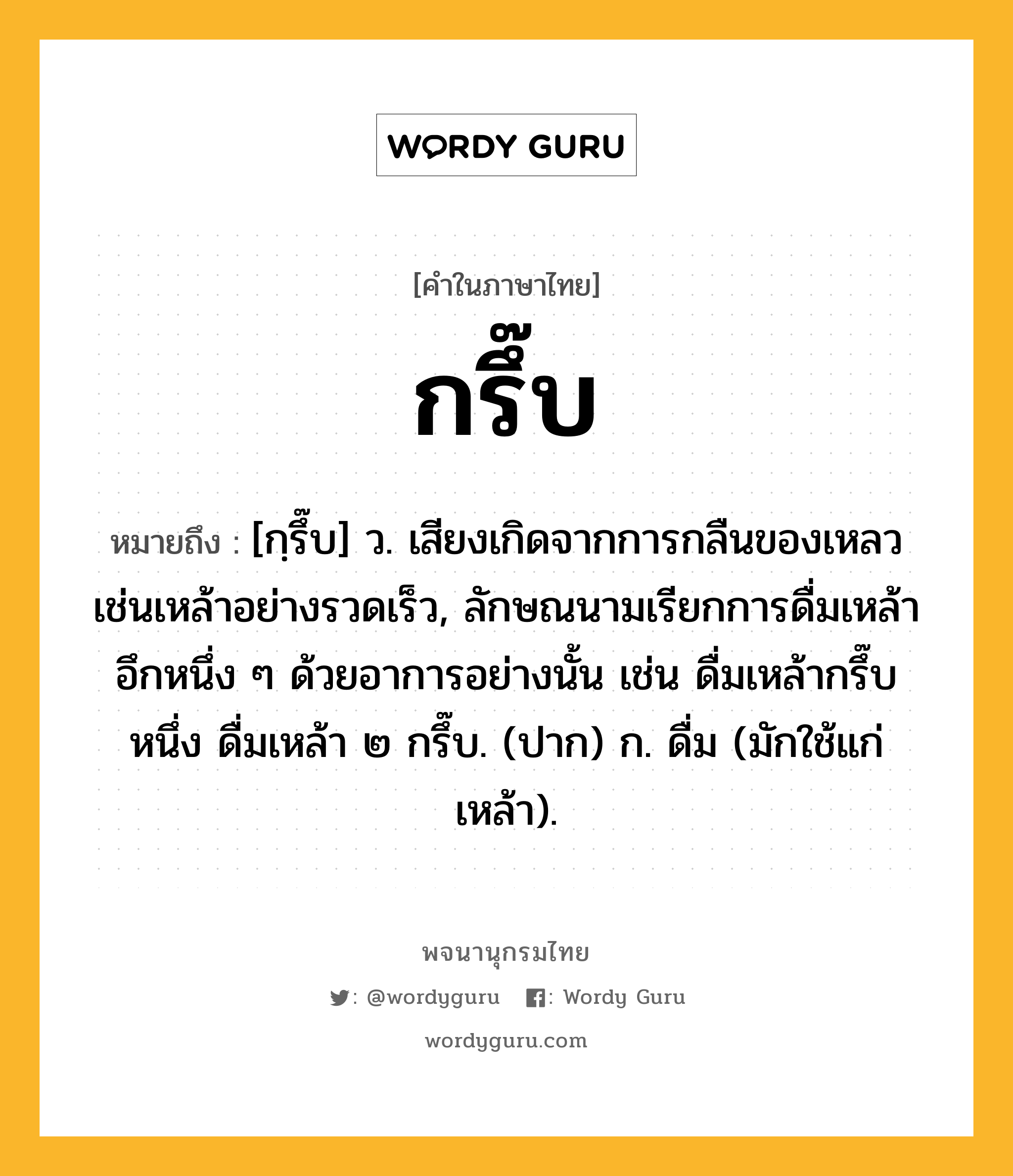 กรึ๊บ หมายถึงอะไร?, คำในภาษาไทย กรึ๊บ หมายถึง [กฺรึ๊บ] ว. เสียงเกิดจากการกลืนของเหลวเช่นเหล้าอย่างรวดเร็ว, ลักษณนามเรียกการดื่มเหล้าอึกหนึ่ง ๆ ด้วยอาการอย่างนั้น เช่น ดื่มเหล้ากรึ๊บหนึ่ง ดื่มเหล้า ๒ กรึ๊บ. (ปาก) ก. ดื่ม (มักใช้แก่เหล้า).