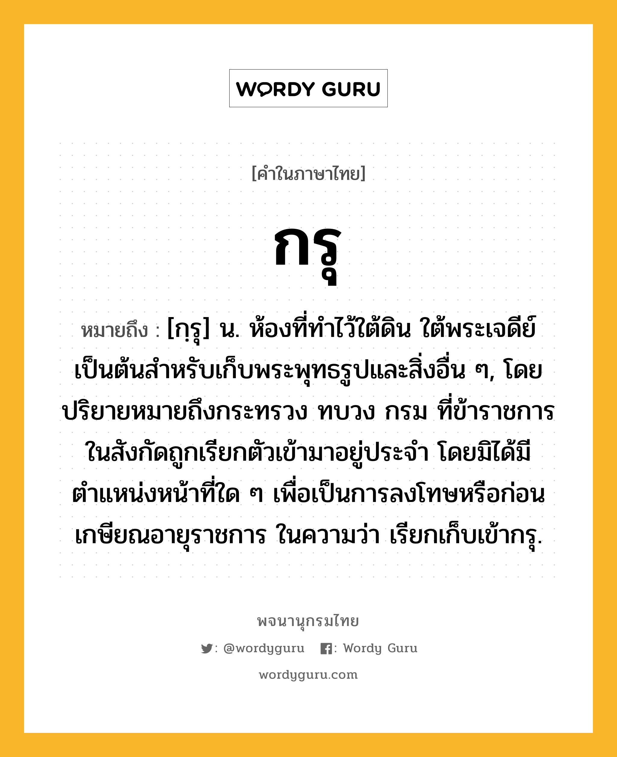 กรุ หมายถึงอะไร?, คำในภาษาไทย กรุ หมายถึง [กฺรุ] น. ห้องที่ทําไว้ใต้ดิน ใต้พระเจดีย์ เป็นต้นสำหรับเก็บพระพุทธรูปและสิ่งอื่น ๆ, โดยปริยายหมายถึงกระทรวง ทบวง กรม ที่ข้าราชการในสังกัดถูกเรียกตัวเข้ามาอยู่ประจำ โดยมิได้มีตำแหน่งหน้าที่ใด ๆ เพื่อเป็นการลงโทษหรือก่อนเกษียณอายุราชการ ในความว่า เรียกเก็บเข้ากรุ.