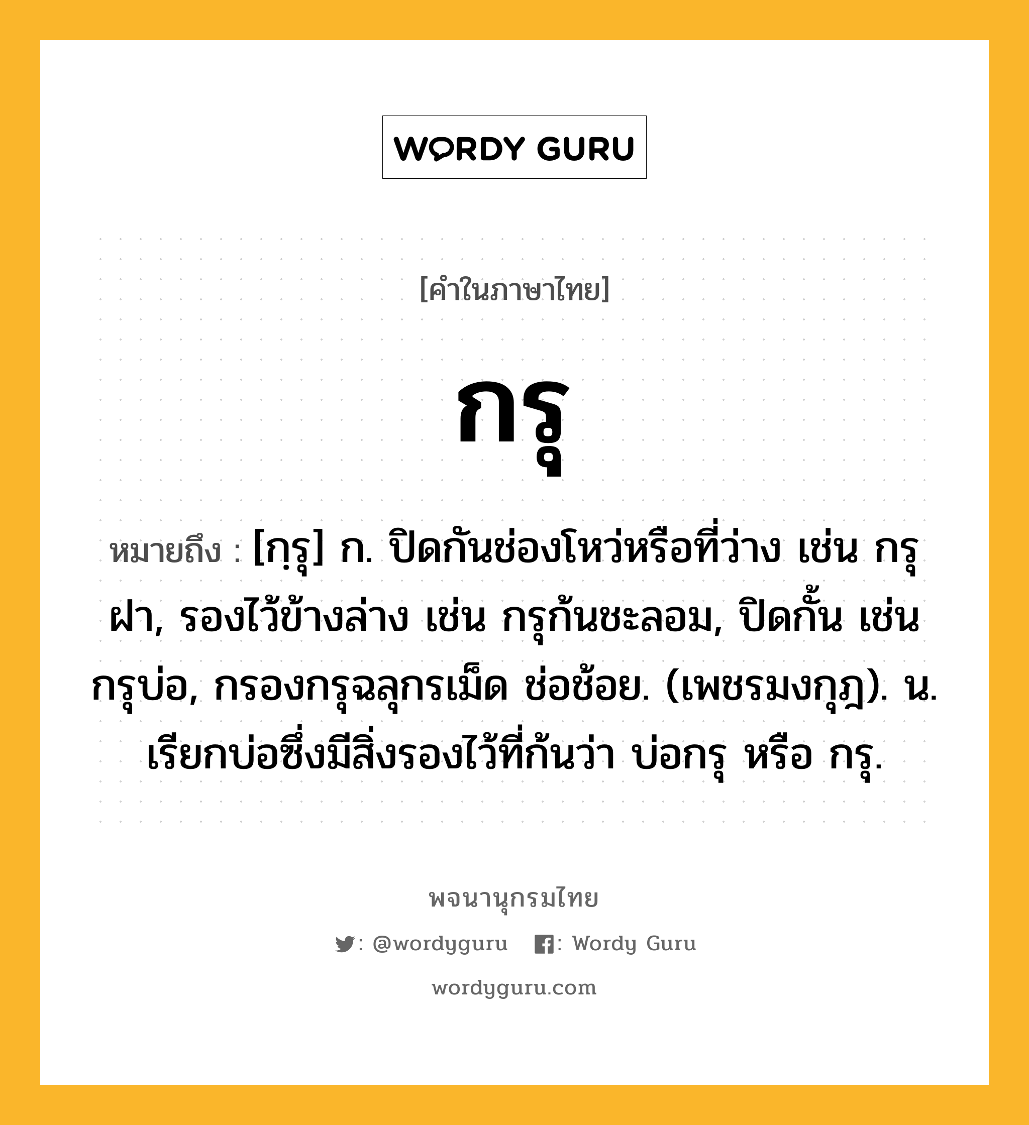 กรุ หมายถึงอะไร?, คำในภาษาไทย กรุ หมายถึง [กฺรุ] ก. ปิดกันช่องโหว่หรือที่ว่าง เช่น กรุฝา, รองไว้ข้างล่าง เช่น กรุก้นชะลอม, ปิดกั้น เช่น กรุบ่อ, กรองกรุฉลุกรเม็ด ช่อช้อย. (เพชรมงกุฎ). น. เรียกบ่อซึ่งมีสิ่งรองไว้ที่ก้นว่า บ่อกรุ หรือ กรุ.