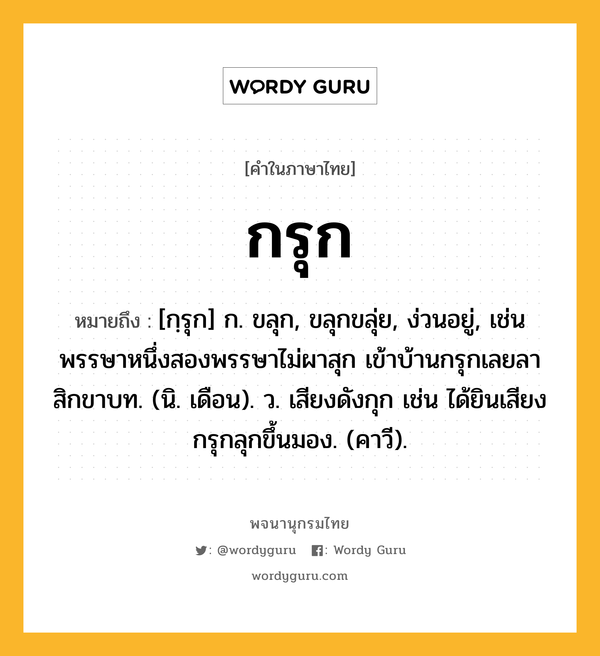 กรุก หมายถึงอะไร?, คำในภาษาไทย กรุก หมายถึง [กฺรุก] ก. ขลุก, ขลุกขลุ่ย, ง่วนอยู่, เช่น พรรษาหนึ่งสองพรรษาไม่ผาสุก เข้าบ้านกรุกเลยลาสิกขาบท. (นิ. เดือน). ว. เสียงดังกุก เช่น ได้ยินเสียงกรุกลุกขึ้นมอง. (คาวี).