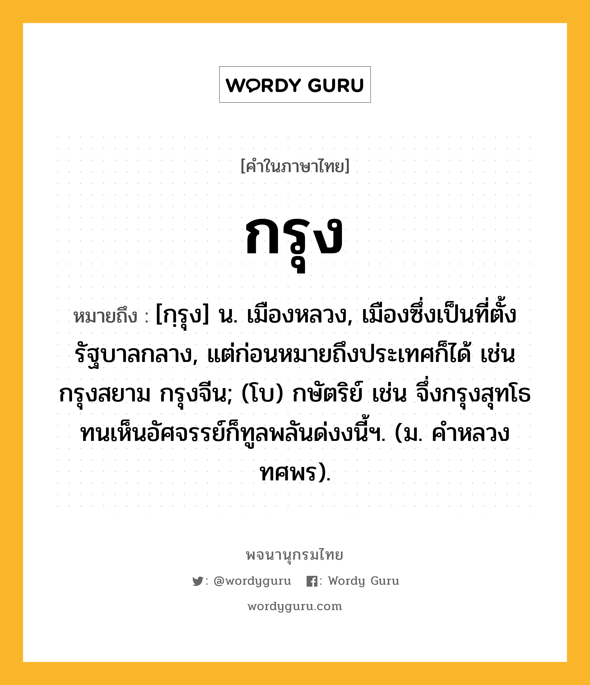 กรุง ความหมาย หมายถึงอะไร?, คำในภาษาไทย กรุง หมายถึง [กฺรุง] น. เมืองหลวง, เมืองซึ่งเป็นที่ตั้งรัฐบาลกลาง, แต่ก่อนหมายถึงประเทศก็ได้ เช่น กรุงสยาม กรุงจีน; (โบ) กษัตริย์ เช่น จึ่งกรุงสุทโธทนเห็นอัศจรรย์ก็ทูลพลันด่งงนี้ฯ. (ม. คำหลวง ทศพร).