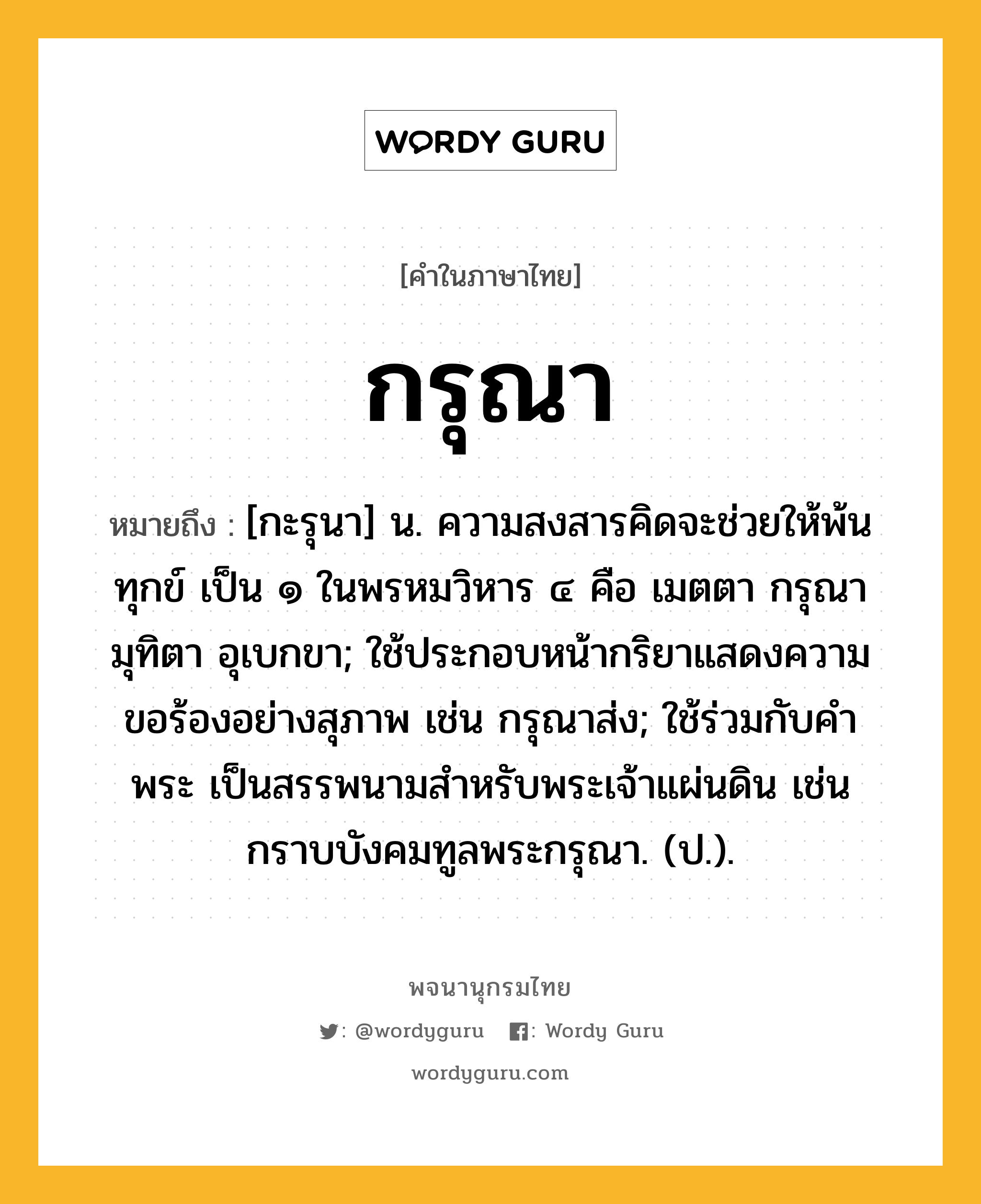 กรุณา หมายถึงอะไร?, คำในภาษาไทย กรุณา หมายถึง [กะรุนา] น. ความสงสารคิดจะช่วยให้พ้นทุกข์ เป็น ๑ ในพรหมวิหาร ๔ คือ เมตตา กรุณา มุทิตา อุเบกขา; ใช้ประกอบหน้ากริยาแสดงความขอร้องอย่างสุภาพ เช่น กรุณาส่ง; ใช้ร่วมกับคำ พระ เป็นสรรพนามสําหรับพระเจ้าแผ่นดิน เช่น กราบบังคมทูลพระกรุณา. (ป.).