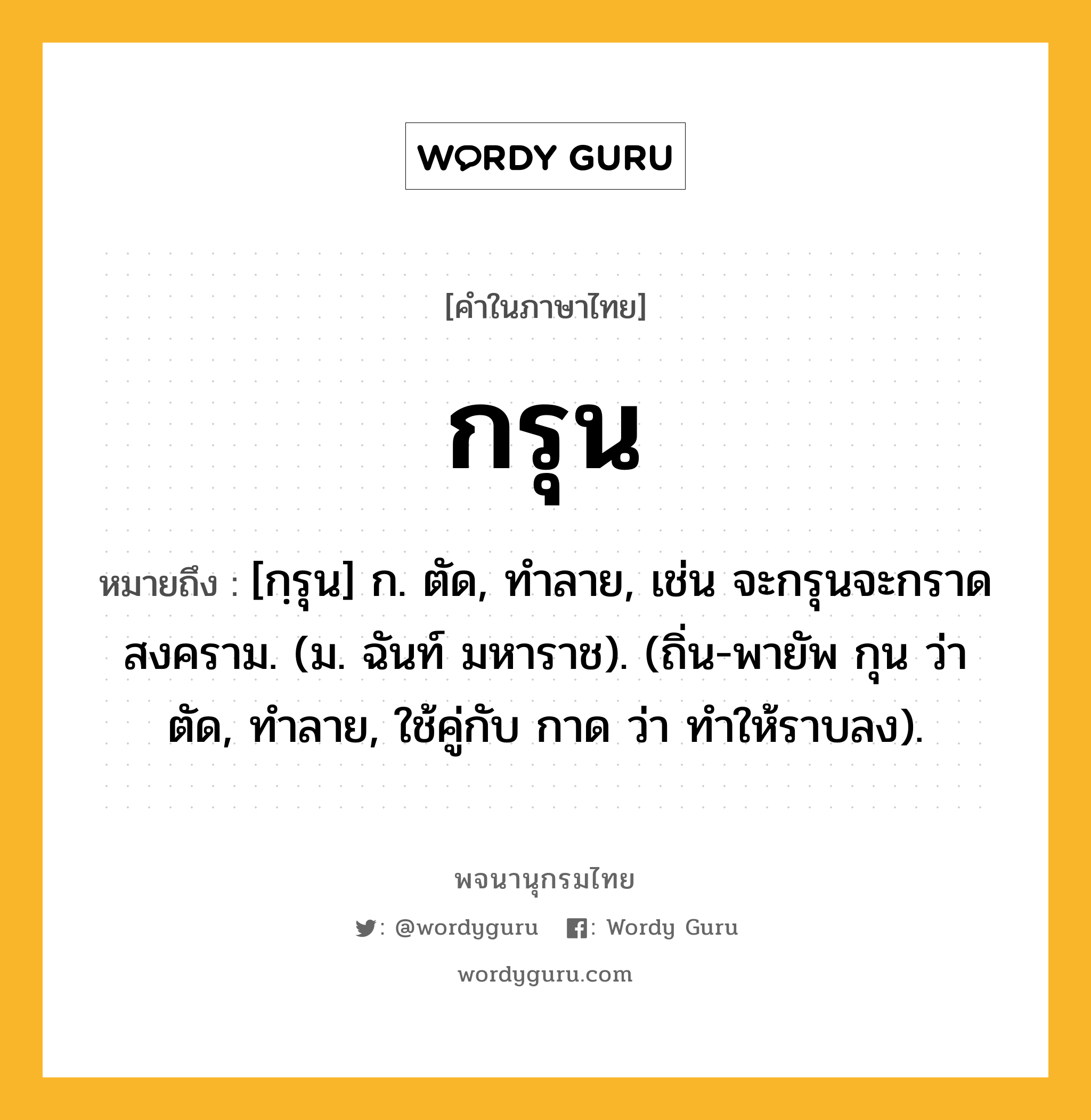 กรุน หมายถึงอะไร?, คำในภาษาไทย กรุน หมายถึง [กฺรุน] ก. ตัด, ทําลาย, เช่น จะกรุนจะกราดสงคราม. (ม. ฉันท์ มหาราช). (ถิ่น-พายัพ กุน ว่า ตัด, ทําลาย, ใช้คู่กับ กาด ว่า ทําให้ราบลง).