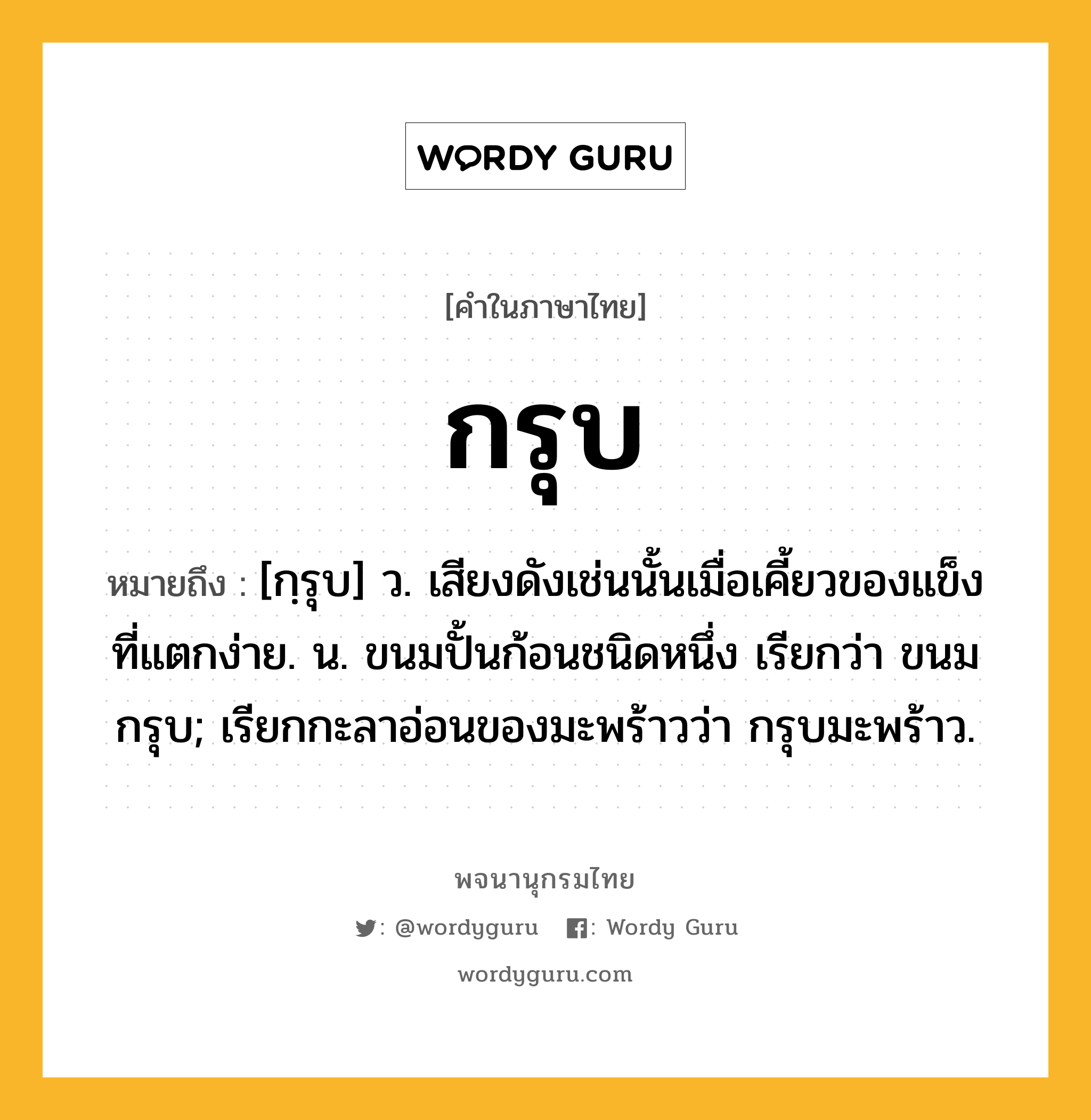 กรุบ หมายถึงอะไร?, คำในภาษาไทย กรุบ หมายถึง [กฺรุบ] ว. เสียงดังเช่นนั้นเมื่อเคี้ยวของแข็งที่แตกง่าย. น. ขนมปั้นก้อนชนิดหนึ่ง เรียกว่า ขนมกรุบ; เรียกกะลาอ่อนของมะพร้าวว่า กรุบมะพร้าว.