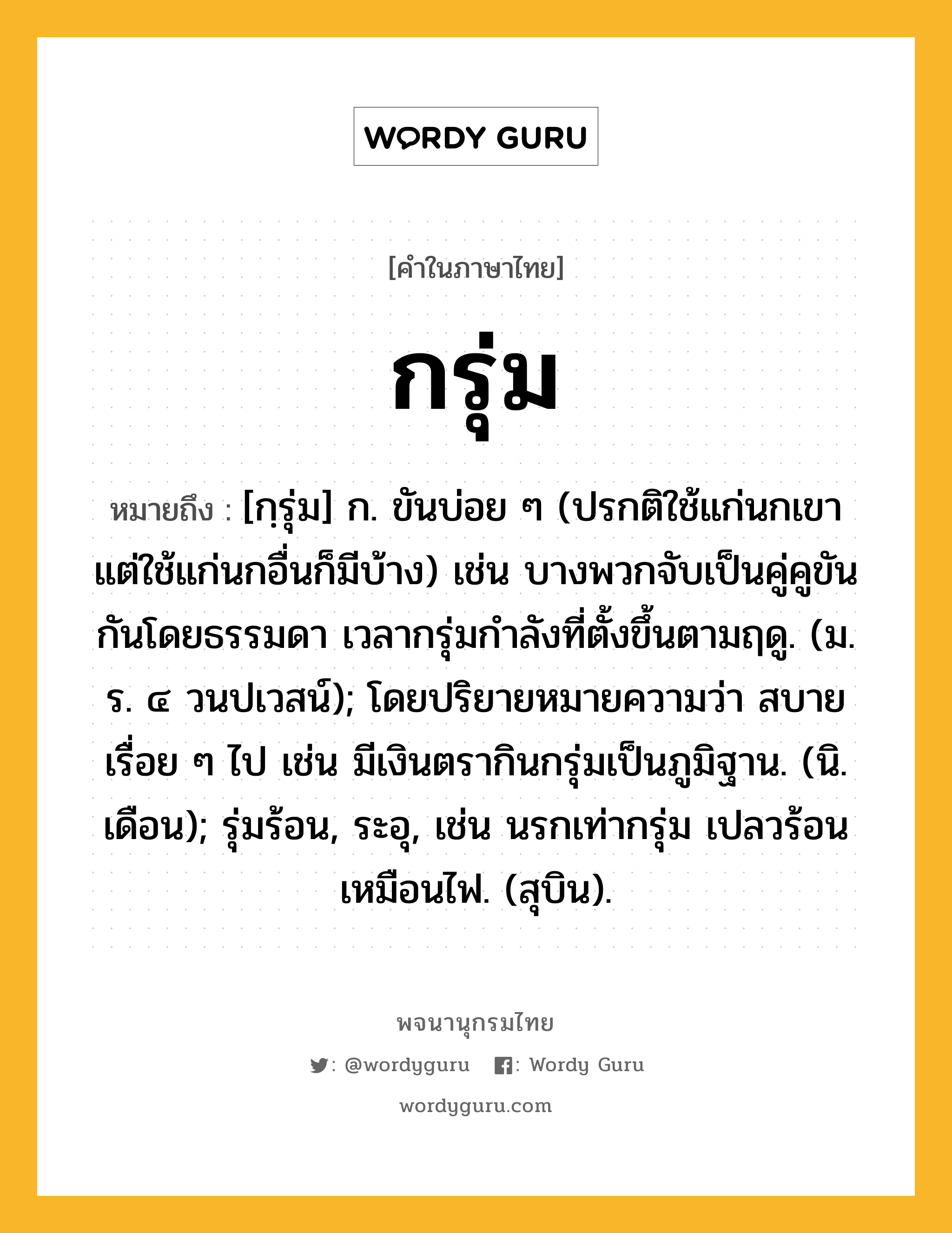 กรุ่ม หมายถึงอะไร?, คำในภาษาไทย กรุ่ม หมายถึง [กฺรุ่ม] ก. ขันบ่อย ๆ (ปรกติใช้แก่นกเขา แต่ใช้แก่นกอื่นก็มีบ้าง) เช่น บางพวกจับเป็นคู่คูขันกันโดยธรรมดา เวลากรุ่มกําลังที่ตั้งขึ้นตามฤดู. (ม. ร. ๔ วนปเวสน์); โดยปริยายหมายความว่า สบายเรื่อย ๆ ไป เช่น มีเงินตรากินกรุ่มเป็นภูมิฐาน. (นิ. เดือน); รุ่มร้อน, ระอุ, เช่น นรกเท่ากรุ่ม เปลวร้อนเหมือนไฟ. (สุบิน).