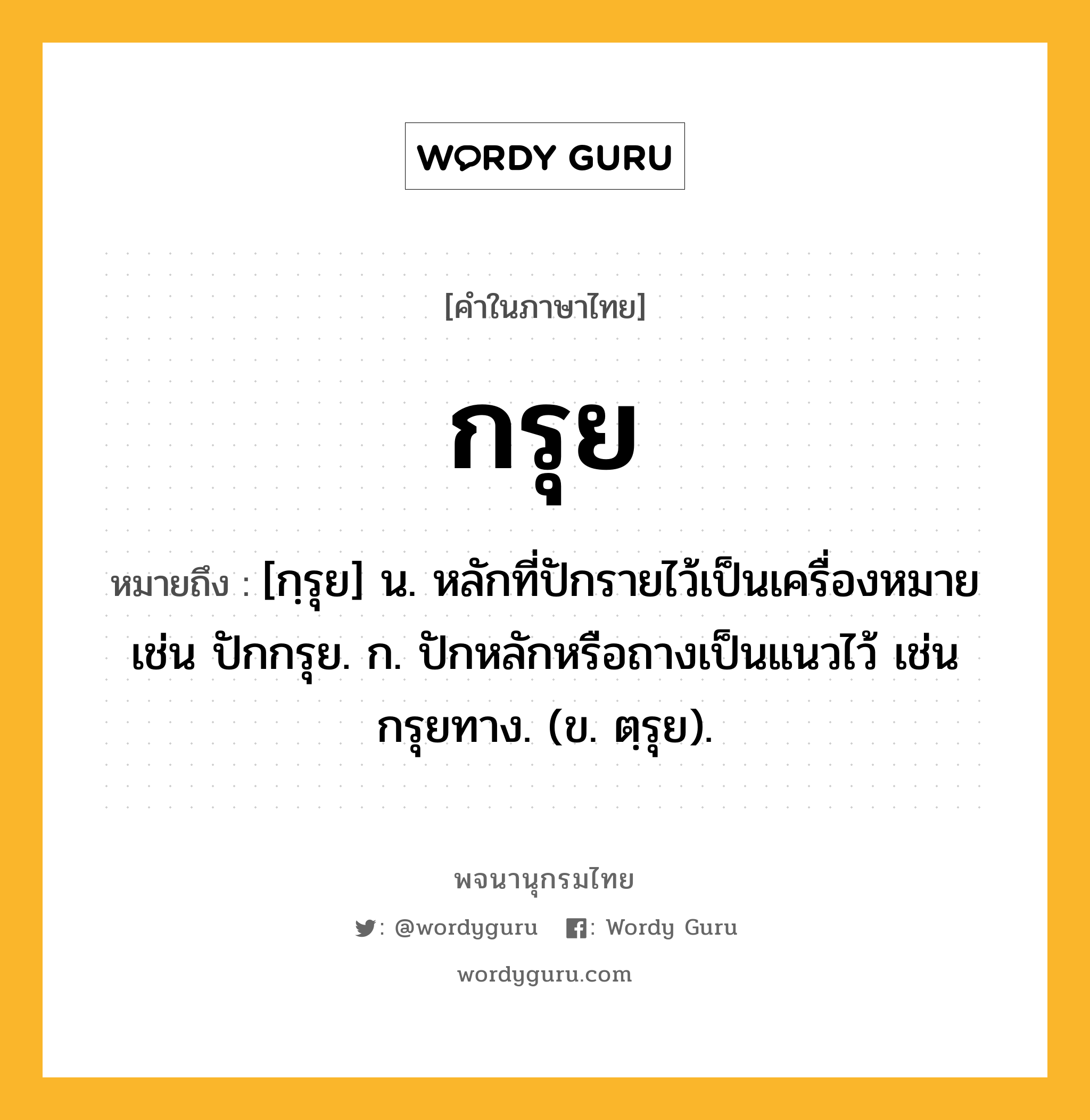 กรุย หมายถึงอะไร?, คำในภาษาไทย กรุย หมายถึง [กฺรุย] น. หลักที่ปักรายไว้เป็นเครื่องหมาย เช่น ปักกรุย. ก. ปักหลักหรือถางเป็นแนวไว้ เช่น กรุยทาง. (ข. ตฺรุย).