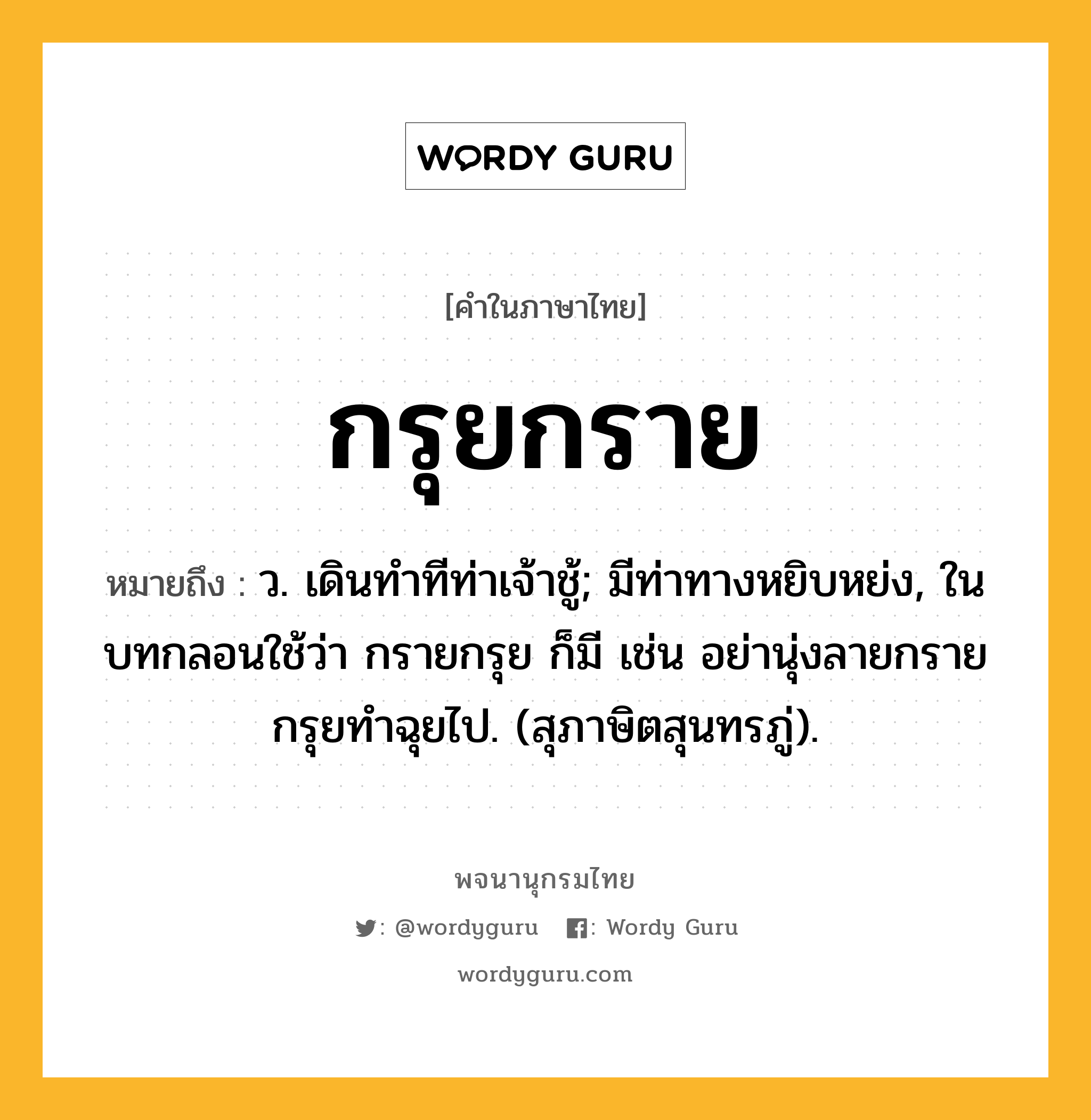 กรุยกราย หมายถึงอะไร?, คำในภาษาไทย กรุยกราย หมายถึง ว. เดินทําทีท่าเจ้าชู้; มีท่าทางหยิบหย่ง, ในบทกลอนใช้ว่า กรายกรุย ก็มี เช่น อย่านุ่งลายกรายกรุยทําฉุยไป. (สุภาษิตสุนทรภู่).