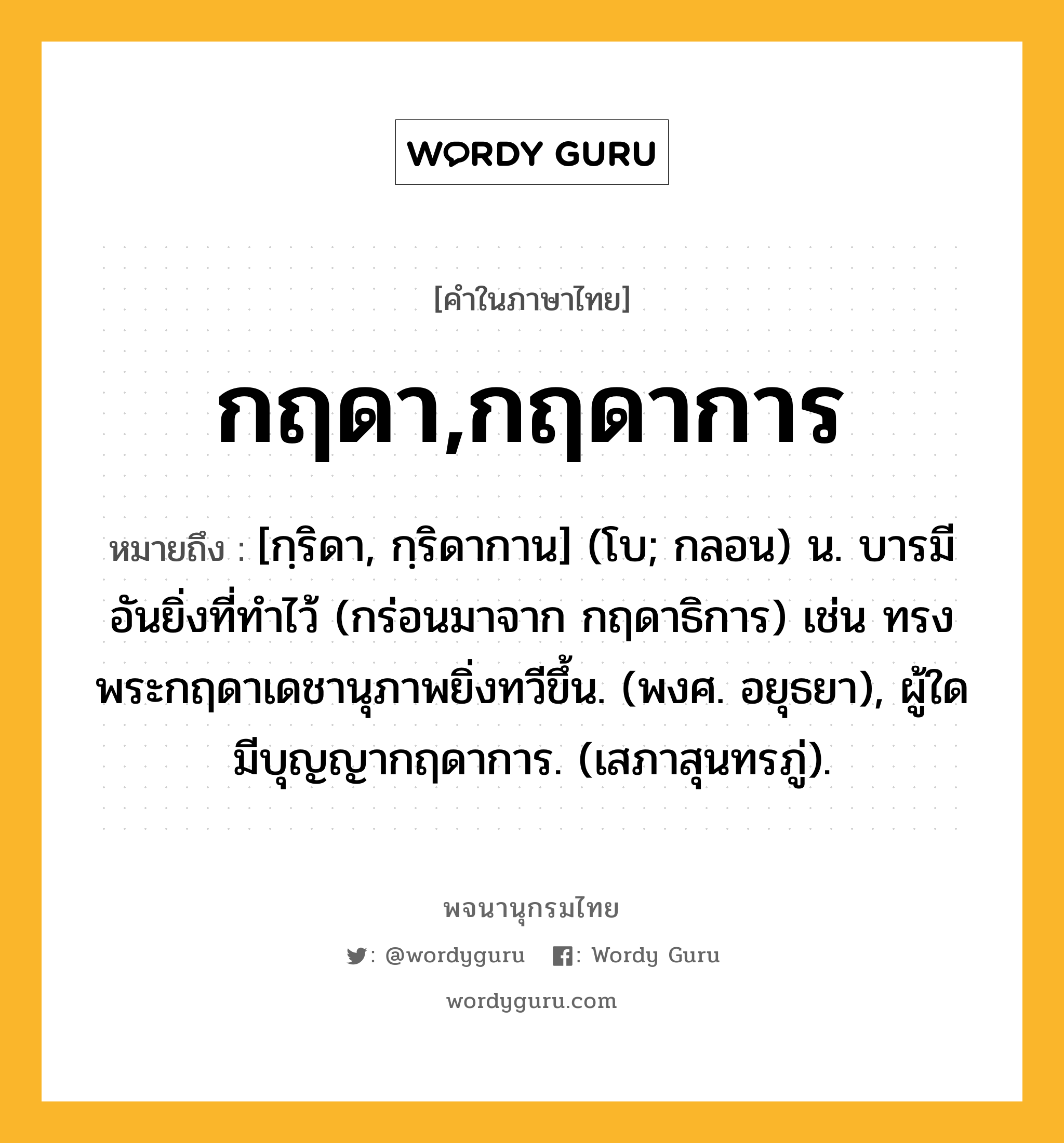 กฤดา,กฤดาการ หมายถึงอะไร?, คำในภาษาไทย กฤดา,กฤดาการ หมายถึง [กฺริดา, กฺริดากาน] (โบ; กลอน) น. บารมีอันยิ่งที่ทำไว้ (กร่อนมาจาก กฤดาธิการ) เช่น ทรงพระกฤดาเดชานุภาพยิ่งทวีขึ้น. (พงศ. อยุธยา), ผู้ใดมีบุญญากฤดาการ. (เสภาสุนทรภู่).