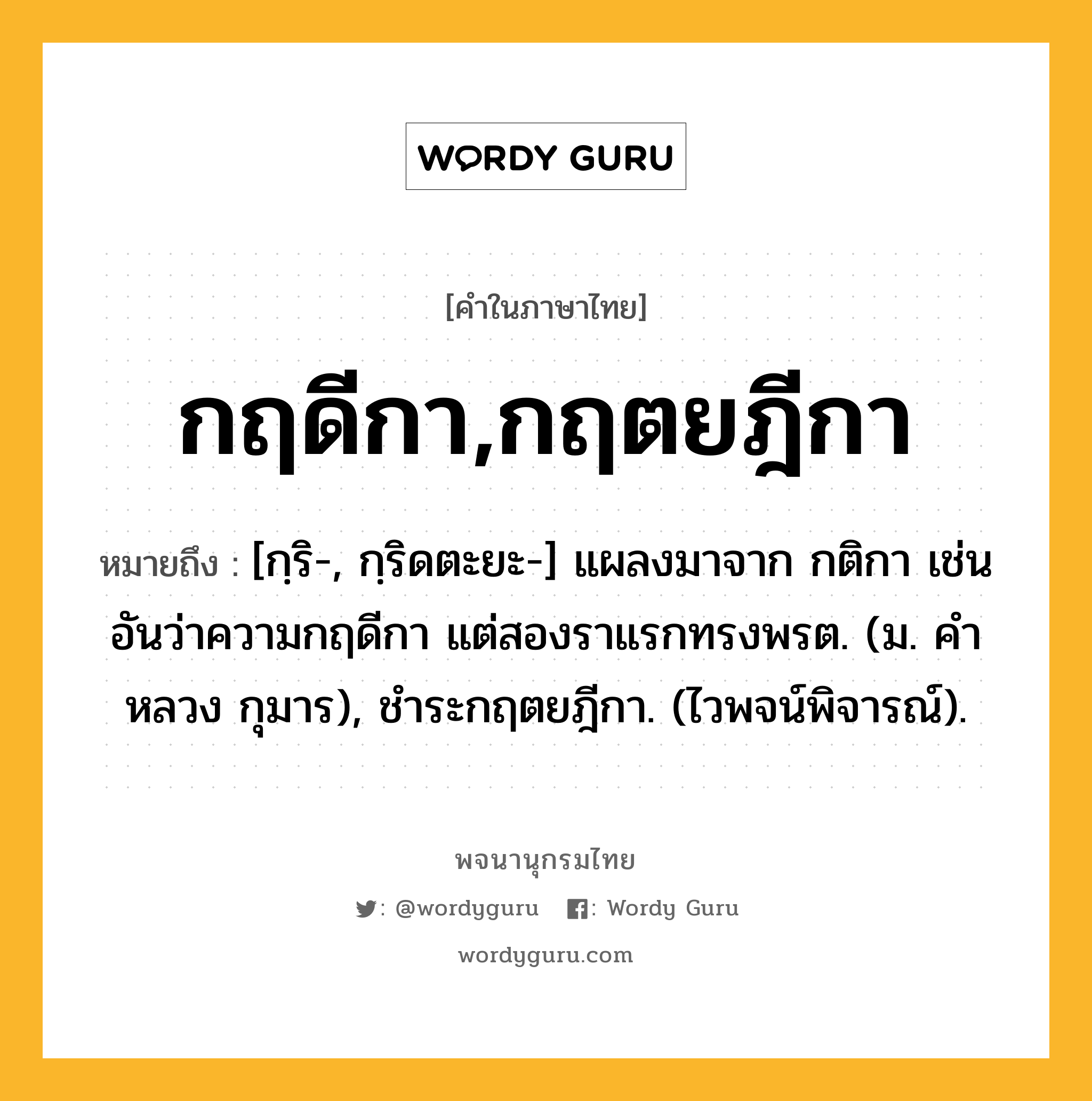 กฤดีกา,กฤตยฎีกา หมายถึงอะไร?, คำในภาษาไทย กฤดีกา,กฤตยฎีกา หมายถึง [กฺริ-, กฺริดตะยะ-] แผลงมาจาก กติกา เช่น อันว่าความกฤดีกา แต่สองราแรกทรงพรต. (ม. คําหลวง กุมาร), ชําระกฤตยฎีกา. (ไวพจน์พิจารณ์).