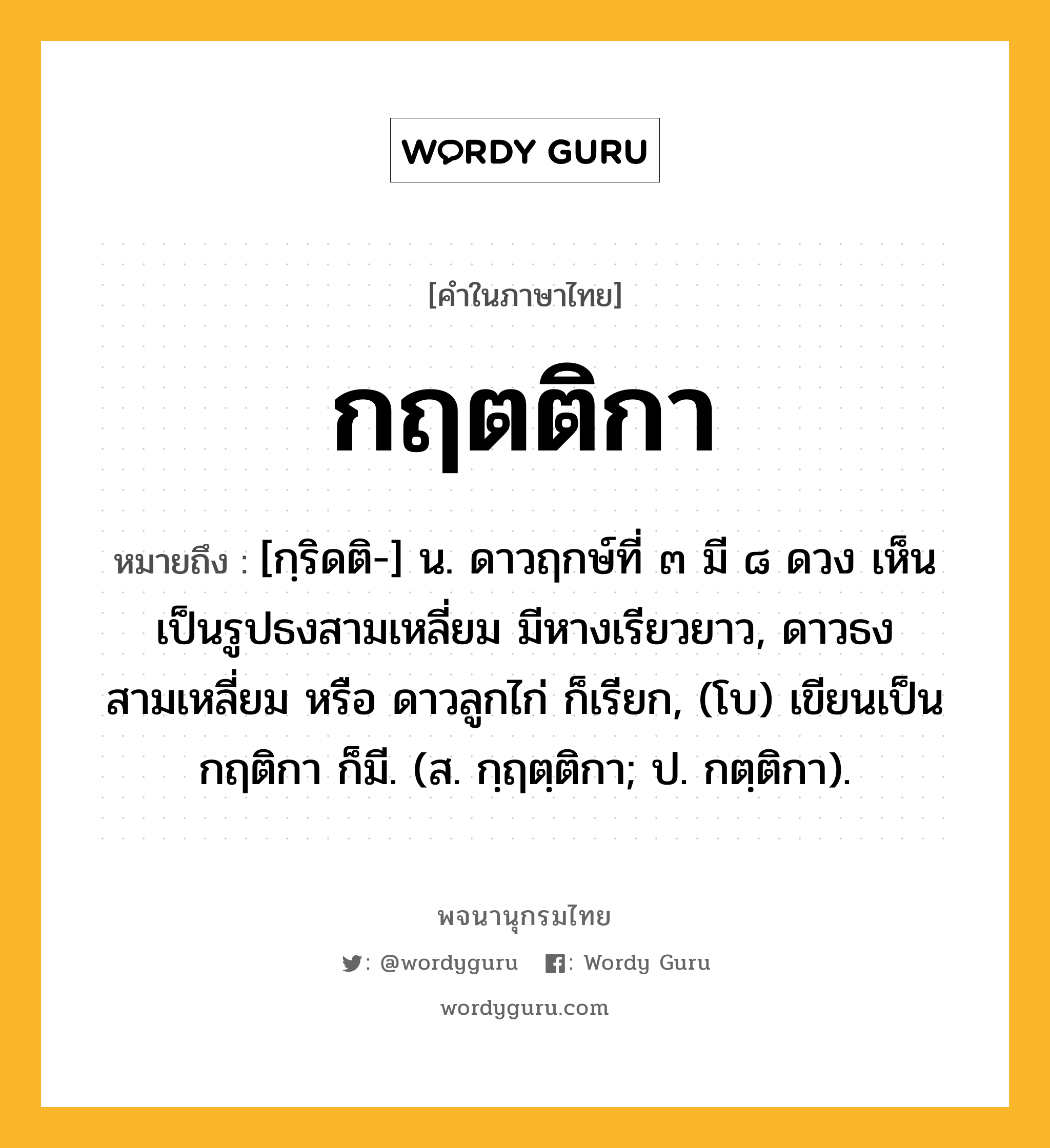 กฤตติกา ความหมาย หมายถึงอะไร?, คำในภาษาไทย กฤตติกา หมายถึง [กฺริดติ-] น. ดาวฤกษ์ที่ ๓ มี ๘ ดวง เห็นเป็นรูปธงสามเหลี่ยม มีหางเรียวยาว, ดาวธงสามเหลี่ยม หรือ ดาวลูกไก่ ก็เรียก, (โบ) เขียนเป็น กฤติกา ก็มี. (ส. กฺฤตฺติกา; ป. กตฺติกา).