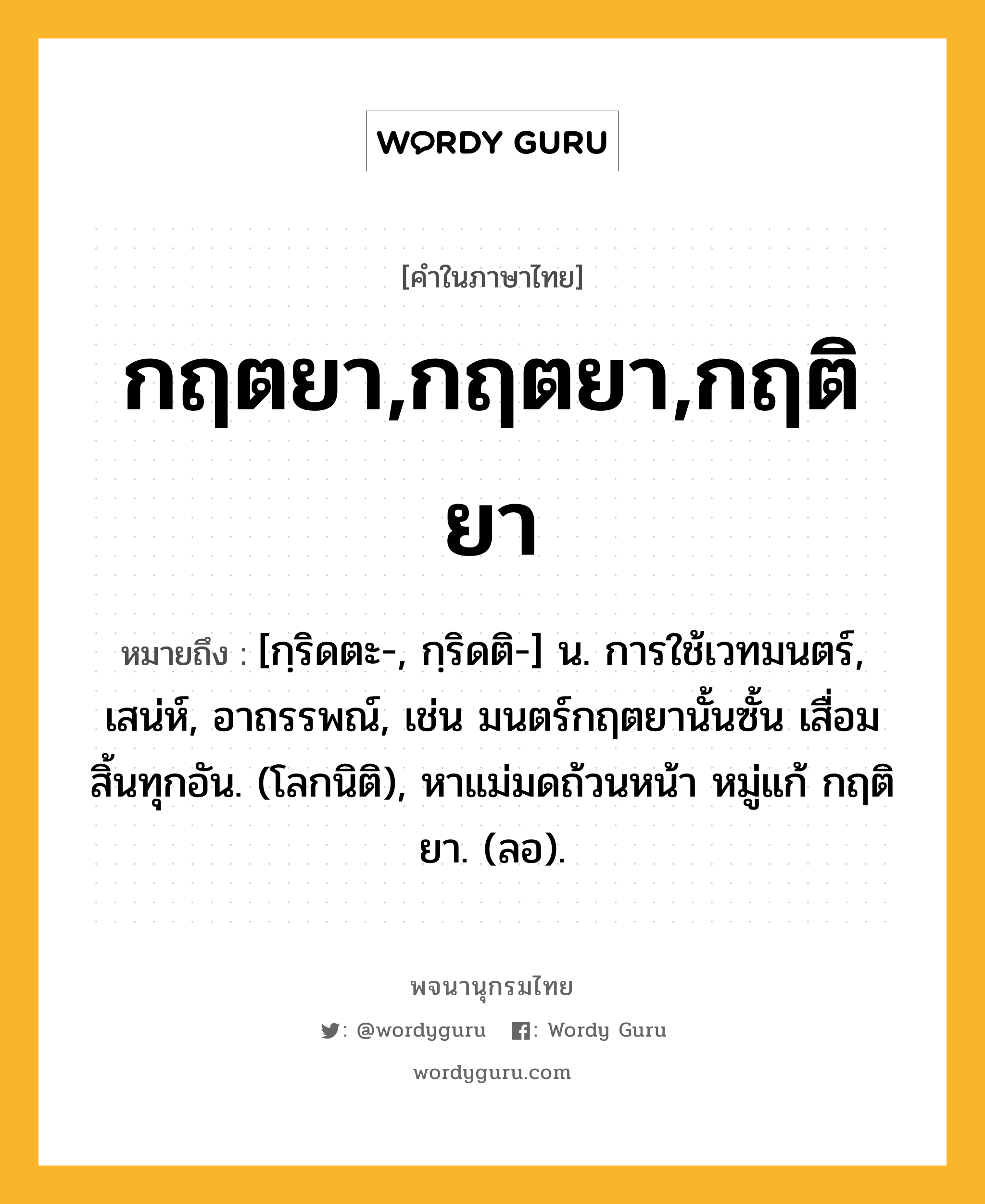 กฤตยา,กฤตยา,กฤติยา หมายถึงอะไร?, คำในภาษาไทย กฤตยา,กฤตยา,กฤติยา หมายถึง [กฺริดตะ-, กฺริดติ-] น. การใช้เวทมนตร์, เสน่ห์, อาถรรพณ์, เช่น มนตร์กฤตยานั้นซั้น เสื่อมสิ้นทุกอัน. (โลกนิติ), หาแม่มดถ้วนหน้า หมู่แก้ กฤติยา. (ลอ).