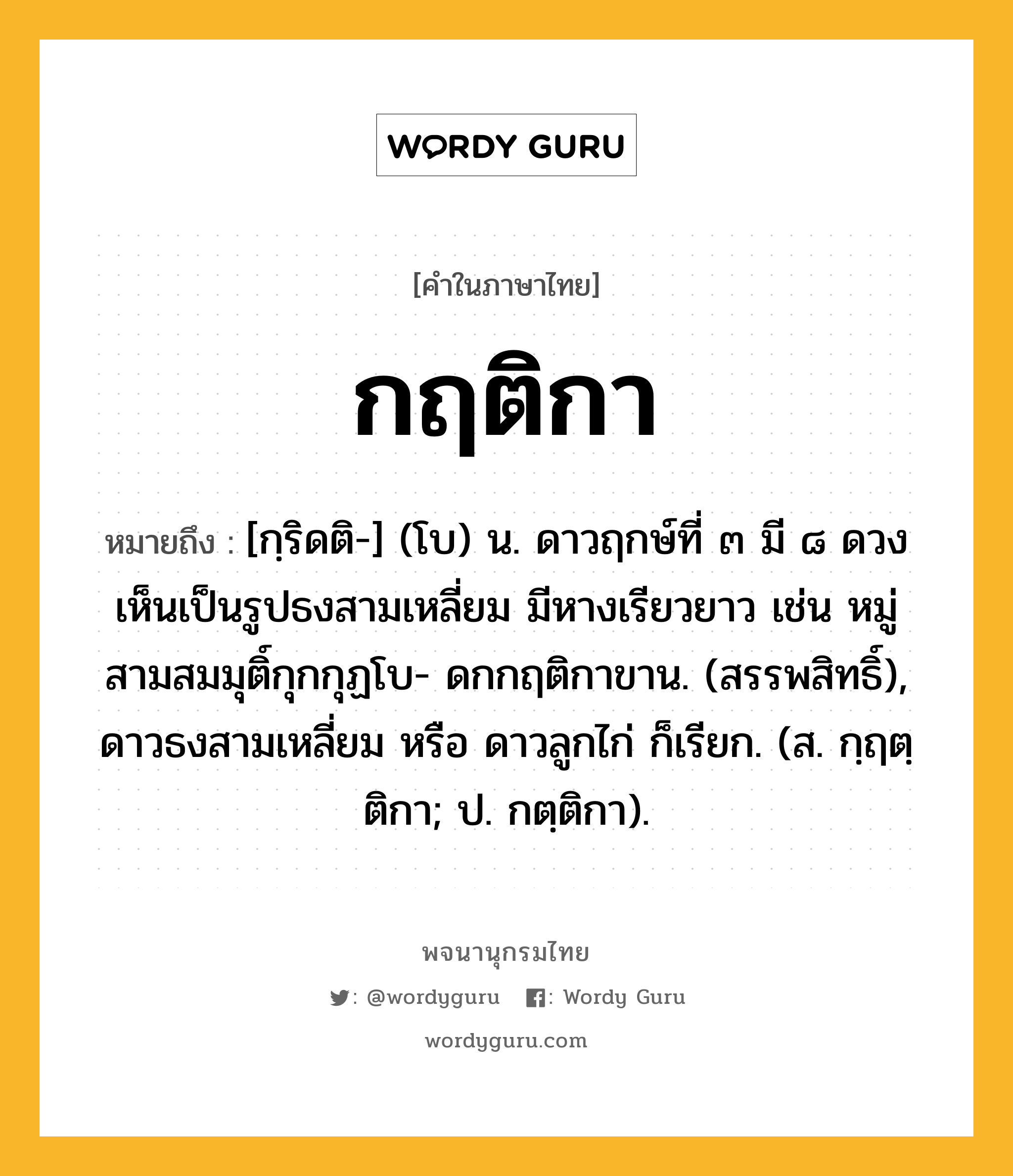 กฤติกา หมายถึงอะไร?, คำในภาษาไทย กฤติกา หมายถึง [กฺริดติ-] (โบ) น. ดาวฤกษ์ที่ ๓ มี ๘ ดวงเห็นเป็นรูปธงสามเหลี่ยม มีหางเรียวยาว เช่น หมู่สามสมมุติ์กุกกุฏโบ- ดกกฤติกาขาน. (สรรพสิทธิ์), ดาวธงสามเหลี่ยม หรือ ดาวลูกไก่ ก็เรียก. (ส. กฺฤตฺติกา; ป. กตฺติกา).