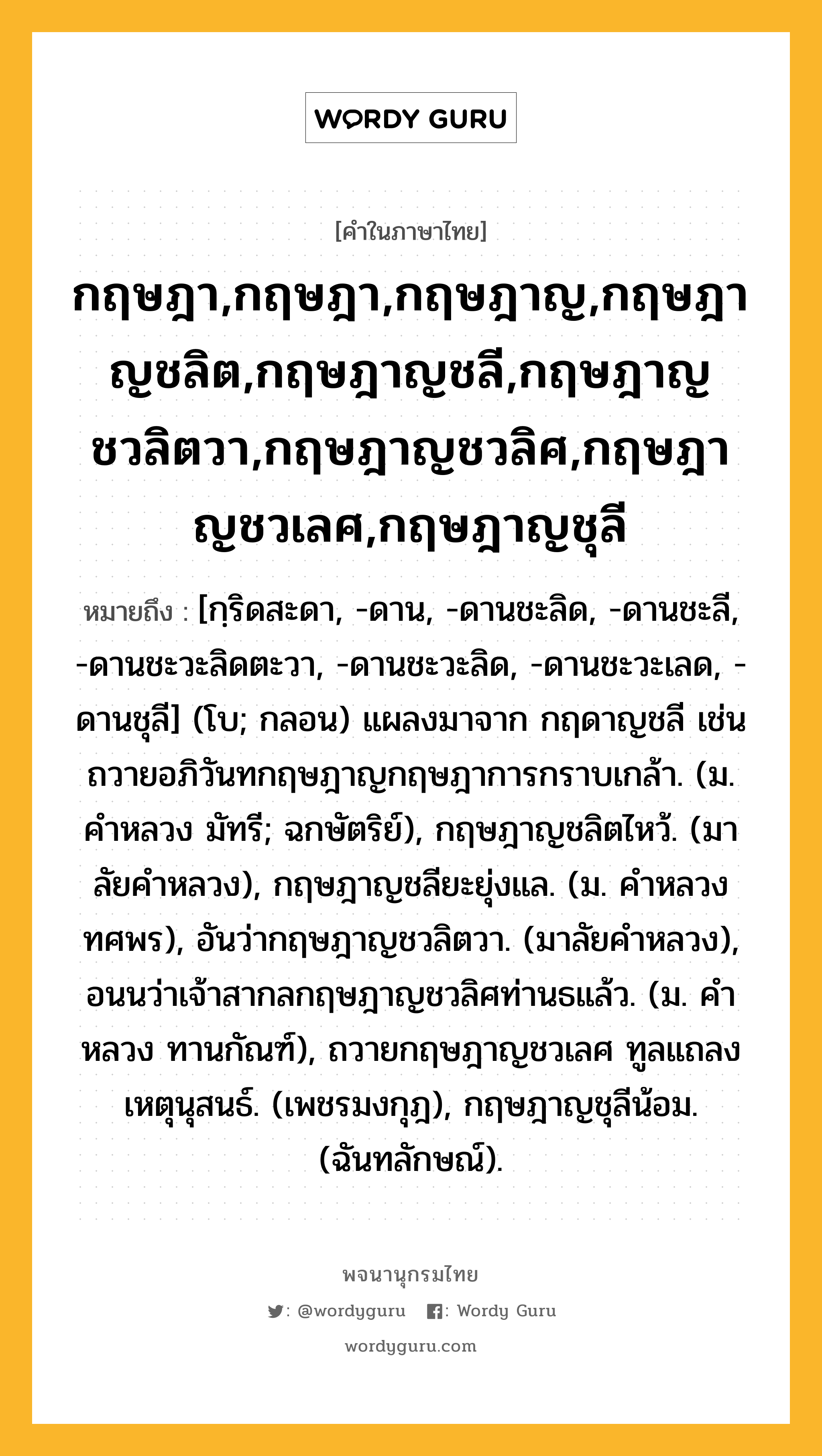 กฤษฎา,กฤษฎา,กฤษฎาญ,กฤษฎาญชลิต,กฤษฎาญชลี,กฤษฎาญชวลิตวา,กฤษฎาญชวลิศ,กฤษฎาญชวเลศ,กฤษฎาญชุลี หมายถึงอะไร?, คำในภาษาไทย กฤษฎา,กฤษฎา,กฤษฎาญ,กฤษฎาญชลิต,กฤษฎาญชลี,กฤษฎาญชวลิตวา,กฤษฎาญชวลิศ,กฤษฎาญชวเลศ,กฤษฎาญชุลี หมายถึง [กฺริดสะดา, -ดาน, -ดานชะลิด, -ดานชะลี, -ดานชะวะลิดตะวา, -ดานชะวะลิด, -ดานชะวะเลด, -ดานชุลี] (โบ; กลอน) แผลงมาจาก กฤดาญชลี เช่น ถวายอภิวันทกฤษฎาญกฤษฎาการกราบเกล้า. (ม. คําหลวง มัทรี; ฉกษัตริย์), กฤษฎาญชลิตไหว้. (มาลัยคําหลวง), กฤษฎาญชลียะยุ่งแล. (ม. คําหลวง ทศพร), อันว่ากฤษฎาญชวลิตวา. (มาลัยคำหลวง), อนนว่าเจ้าสากลกฤษฎาญชวลิศท่านธแล้ว. (ม. คําหลวง ทานกัณฑ์), ถวายกฤษฎาญชวเลศ ทูลแถลงเหตุนุสนธ์. (เพชรมงกุฎ), กฤษฎาญชุลีน้อม. (ฉันทลักษณ์).