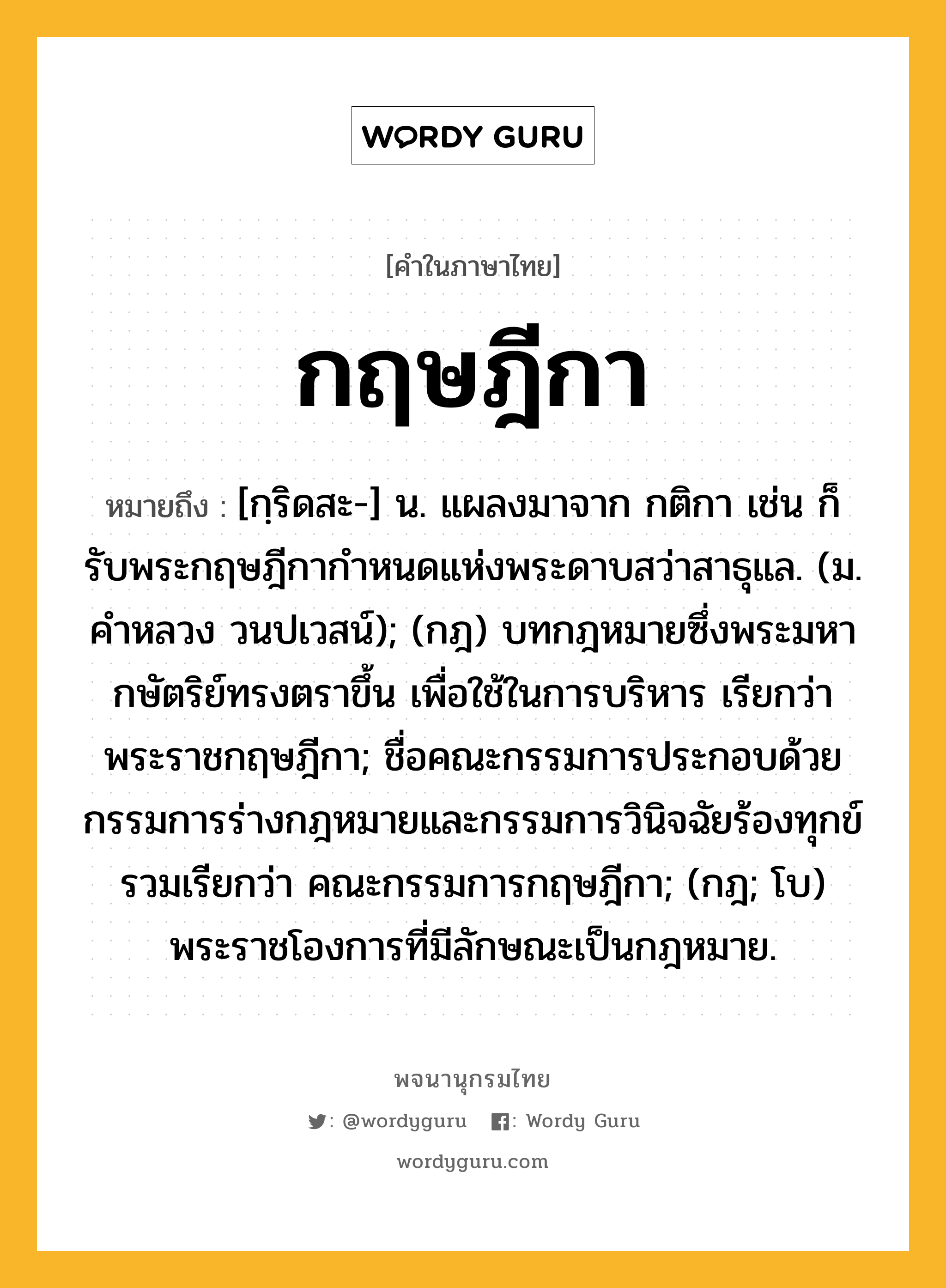 กฤษฎีกา หมายถึงอะไร?, คำในภาษาไทย กฤษฎีกา หมายถึง [กฺริดสะ-] น. แผลงมาจาก กติกา เช่น ก็รับพระกฤษฎีกากําหนดแห่งพระดาบสว่าสาธุแล. (ม. คําหลวง วนปเวสน์); (กฎ) บทกฎหมายซึ่งพระมหากษัตริย์ทรงตราขึ้น เพื่อใช้ในการบริหาร เรียกว่า พระราชกฤษฎีกา; ชื่อคณะกรรมการประกอบด้วยกรรมการร่างกฎหมายและกรรมการวินิจฉัยร้องทุกข์ รวมเรียกว่า คณะกรรมการกฤษฎีกา; (กฎ; โบ) พระราชโองการที่มีลักษณะเป็นกฎหมาย.